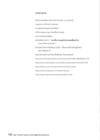 บรรณานุกรม

                                      สำนักงานส่งเสริมการค้าระหว่างประเทศ  ณ กรุงย่างกุ้ง
                                      กรมเจรจาการค้าระหว่างประเทศ
                                      สภาอุตสาหกรรมแห่งประเทศไทย
                                      สำนักงานคณะกรรมการส่งเสริมการลงทุน
                                      ธนาคารแห่งประเทศไทย
                                      ธนิต โสรัตน์ (2551)  “เจาะลึกการลงทุนในประเทศเพื่อนบ้าน
                                           กรมการค้าต่างประเทศ.”
                                      พลกฤษณ์ ไพรสานฑ์วณิชกุล (2549) “วัฒนธรรมด้านเศรษฐกิจของ
                                           สหภาพเมียนมาร์”
                                      คณะบริหารธุรกิจ มหาวิทยาลัยศรีปทุม วิทยาเขตชลบุรี
                                      http://www.thaimtb.com/forum/viewtopic.php?f=57&t=342002&start=105
                                      http://www.nationejobs.com/citylife/content.php?ContentID=539
                                      http://office.nu.ac.th/myanmar/envi/index5_3.htm
                                      http://www.csostat.gov.mm/Myanmar.asp
                                      http://www.myanmar.com/govt/trade/inv.htm




100   คู่มือ การค้าและการลงทุน สาธารณรัฐแห่งสหภาพเมียนมาร์
 
