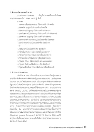 1.4 การแบ่งเขตการปกครอง
  	     การแบ่งเขตการปกครอง              ปัจจุบันประเทศเมียนมาร์แบ่งเขต
การปกครองออกเป็น 7 มณฑล และ 7 รัฐ ดังนี้
	       • มณฑล
	       1. เขตเอยาวดีี (Ayeyarwady) มีเมืองเอกชื่อ เมืองพะสิม
	       2. เขตพะโค (Bago) มีเมืองเอกชื่อ เมืองพะโค
	       3. เขตมาเกว (Magway) มีเมืองเอกชื่อ เมืองมาเกว
	       4. เขตมัณฑะเลย์ (Mandalay) มีเมืองเอกชื่อ เมืองมัณฑะเลย์
	       5. เขตสะกาย (Sagaing) มีเมืองเอกชื่อ เมืองสะกาย
	       6. เขตตะนาวศรี (Tanintharyi) มีเมืองเอกชื่อ เมืองทวาย
	       7. เขตย่างกุ้ง (Yangon) มีเมืองเอกชื่อ เมืองย่างกุ้ง
	       • รัฐ
	       1. รัฐชิน (Chin) มีเมืองหลวงชื่อ เมืองฮะคา
	       2. รัฐกะฉิ่น (Kachin) มีเมืองหลวงชื่อ เมืองมิตจีนา
	       3. รัฐกะเหรี่ยง (Kayin) มีเมืองหลวงชื่อ เมืองปะอาน
	       4. รัฐกะยา (Kayah) มีเมืองหลวงชื่อ เมืองหลอยก่อ
	       5. รัฐมอญ (Mon) มีเมืองหลวงชื่อ เมืองเมาะละแหม่ง
	       6. รัฐยะไข่ (Rakhine) มีเมืองหลวงชื่อ เมืองซิตตเว
	       7. รัฐฉานหรือไทใหญ่ (Shan) มีเมืองหลวงชื่อ เมืองตองยี

1.5 ระบบการปกครอง
	          ก่อนปี พ.ศ. 2554 เมียนมาร์มีระบอบการปกครองโดยรัฐบาลทหาร
ภายใต้สภาสันติภาพและการพัฒนาแห่งรัฐ (State Peace and Development
Council- SPDC) โดยมีประธาน SPDC เป็นประมุขของประเทศ และมีนายก
รัฐมนตรี เป็นหัวหน้าคณะรัฐบาล ในช่วงเวลาดังกล่าว เมียนมาร์มกถูกประชาคม
                                                            ั
โลกตำหนิเกี่ยวกับระบบการปกครองซึ่งใช้การปกครองคือ ระบอบเผด็จการ
ทหาร (Military Council) แต่ก็เป็นเพราะปัจจัยภายในประเทศที่คณะรัฐบาล
จะต้องหาทางแก้ไขปัญหาเพื่อสร้างความปรองดองให้เกิดขึ้นในชาติมากที่สุด
อันอาจเป็นประเด็นที่ประชาคมโลกไม่อาจเข้าใจปัญหาภายในซึ่งเป็นปัจจัย
เฉพาะของประเทศเมียนมาร์เอง อย่างไรก็ตาม ประเทศเมียนมาร์มความพยายาม
                                                              ี
ที่จะดำเนินการให้ประเทศก้าวไปสู่ระบอบการปกครองแบบประชาธิปไตยใน
เร็ววัน ซึ่งนับว่าเป็นความพยายามอย่างต่อเนื่องมาโดยตลอด ดังจะเห็นว่า
พลเอกขิ่น ยุ้น นายกรัฐมนตรีของประเทศเมียนมาร์ในขณะนั้นได้ประกาศ
นโยบายการดำเนินการไปสู่กระบวนการปรองดองแห่งชาติและประชาธิปไตย
(Roadmap towards Democracy) เมื่อวันที่ 30 สิงหาคม 2546 และได้
ดำเนินการจัดตั้งคณะกรรมการต่างๆ เพื่อดำเนินการให้สำเร็จลุล่วงตามนโยบาย
ดังกล่าว 7 ขั้นตอน ได้แก่

                                                      คู่มือ การค้าและการลงทุน สาธารณรัฐแห่งสหภาพเมียนมาร์   11
                                                                                                             สส
 