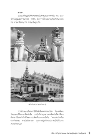 ศาสนา
           	 เมียนมาร์บญญัตให้ศาสนาพุทธเป็นศาสนาประจำชาติใน พ.ศ. 2517
                       ั ิ
เพราะมีผู้นับถือศาสนาพุทธ 92.3% นอกจากนี้ยังประกอบด้วยศาสนาคริสต์
4%  ศาสนาอิสลาม 3%  ศาสนาฮินดู 0.7%




                       วัดในเมืองต่างๆ ของเมียนมาร์

	          ชาวเมียนมาร์เป็นชนชาติที่ยึดมั่นในขนบธรรมเนียม ประเพณีและ
วัฒนธรรมที่สั่งสมมาตั้งแต่อดีต การยึดมั่นในคุณค่าของอดีตเช่นนี้ทำให้ชาว
เมียนมาร์ยังคงดำเนินชีวิตตามแบบที่คนโบราณเคยยึดถือ โดยเฉพาะในเรื่อง
ของจริยธรรม การนับถือศาสนา และการปฏิบัติตามประเพณีที่ได้รับการ
สืบทอดต่อกันมา


                                                      คู่มือ การค้าและการลงทุน สาธารณรัฐแห่งสหภาพเมียนมาร์   13
                                                                                                             สส
 