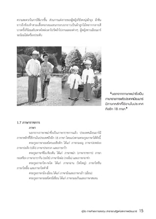 ความสะดวกในการใช้มากขึน ส่วนการแต่งกายของผูหญิงก็ยงคงนุงผ้าถุง ผ้าซิน
                               ้               ้          ั ่              ่
ยาวถึ ง ข้ อ เท้ า สวมเสื้ อ คอกลมแขนกระบอกยาวเป็ น ผ้ า ลู ก ไม้ ห ลากกลายสี
บางครั้งก็นิยมสไบพาดไหล่เวลาไปวัดถ้าไปงานฉลองต่างๆ ผู้หญิงชาวเมียนมาร์
จะนิยมใส่เครื่องประดับ




                                                                                 	
                                                                                    ‘นอกจากภาษาพม่ายซึี นมารน์
                                                                                 ภาษาราชการแลวประเทศเม
                                                                                             ้
                                                                                                        ่งเป็
                                                                                                    ‘
                                                                                 มี ภ าษาหลั ก ที่ ใ ช้ ง านในประเทศ
                                                                                 ถึงอีก 18 ภาษา


1.7 ภาษาราชการ
	         ภาษา
	         นอกจากภาษาพม่าซึ่งเป็นภาษาราชการแล้ว ประเทศเมียนมาร์มี
ภาษาหลักที่ใช้งานในประเทศถึงอีก 18 ภาษา โดยแบ่งตามตระกูลภาษาได้ดังนี้
	         ตระกูลภาษาออสโตรเอเชียติก ได้แก่ ภาษามอญ ภาษาปะหล่อง
ภาษาปะลัง (ปลัง) ภาษาประรวก และภาษาว้า
	         ตระกลภาษาซโน-ทเิ บตน ไดแก่ ภาษาพมา (ภาษาราชการ) ภาษา
                ู     ิ        ั     ้            ่
กะเหรียง ภาษาอารากัน (ยะไข่) ภาษาจิงผ่อ (กะฉิ่น) และภาษาอาข่า
	         ตระกูลภาษาไท-กะได ได้แก่ ภาษาฉาน (ไทใหญ่) ภาษาไทขึน
ภาษาไทลื้อ และภาษาไทคำตี่
	         ตระกูลภาษาม้ง-เมี่ยน ได้แก่ ภาษาม้งและภาษาเย้า (เมี่ยน)
	         ตระกูลภาษาออสโตรนีเชี่ยน ได้แก่ ภาษามอเก็นและภาษาสะลน




                                                           คู่มือ การค้าและการลงทุน สาธารณรัฐแห่งสหภาพเมียนมาร์   15
                                                                                                                  สส
 