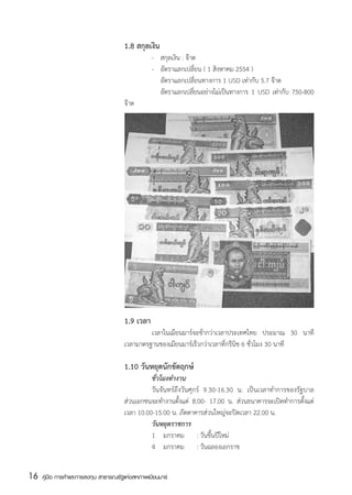 1.8 สกุลเงิน
                                       	          -	   สกุลเงิน : จ๊าต   
                                       	          -	   อัตราแลกเปลี่ยน ( 1 สิงหาคม 2554 )
                                       	          	    อัตราแลกเปลี่ยนทางการ 1 USD เท่ากับ 5.7 จ๊าต
                                       	          	    อัตราแลกเปลียนอย่างไม่เป็นทางการ 1 USD เท่ากับ 750-800
                                                                     ่
                                       จ๊าต




                                       1.9 เวลา
                                       	        เวลาในเมียนมาร์จะช้ากว่าเวลาประเทศไทย ประมาณ 30 นาที
                                       เวลามาตรฐานของเมียนมาร์เร็วกว่าเวลาที่กรีนิช 6 ชั่วโมง 30 นาที

                                       1.10 วันหยุดนักขัตฤกษ์
                                       	         ชั่วโมงทำงาน
                                       	         วันจันทร์ถึงวันศุกร์ 9.30-16.30 น. เป็นเวลาทำการของรัฐบาล  
                                       ส่วนเอกชนจะทำงานตั้งแต่ 8.00- 17.00 น. ส่วนธนาคารจะเปิดทำการตั้งแต่
                                       เวลา 10.00-15.00 น. ภัตตาคารส่วนใหญ่จะปิดเวลา 22.00 น.
                                       	         วันหยุดราชการ
                                       	         1    มกราคม	 : วันขึ้นปีใหม่
                                       	         4    มกราคม   	 : วันฉลองเอกราช


16   คู่มือ การค้าและการลงทุน สาธารณรัฐแห่งสหภาพเมียนมาร์
 