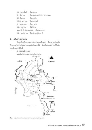 12  กุมภาพันธ์	 : วันสหภาพ
	         2    มีนาคม	 : วันเกษตรกรหรือวันชาวไร่ชาวนา
	         27  มีนาคม	 : วันกองทัพ
	         12-20 เมษายน	 : วันสงกรานต์	
	         1   พฤษภาคม	 : วันกรรมกร
	         19 กรกฎาคม	 : วันวีรบุรุษ
	         แรม 10 ค่ำ เดือนตะซอง	 : วันประชาชน
	         11   พฤศจิกายน	 : วันชาติของเมียนมาร์

1.11 เส้นทางคมนาคม
	         ข้อมูลเกียวกับการคมนาคมในประเทศเมียนมาร์ ซึงสามารถประเมิน
                   ่                                 ่
ศักยภาพด้านการค้าและการลงทุนในประเทศนีได้ โดยเส้นทางคมนาคมทีสำคัญ
                                       ้                     ่
ของเมียนมาร์ มีดังนี้
	         1. การขนส่งทางบก
	         แผนที่เส้นทางคมนาคมภายในประเทศ




ที่มา : http://www.traveltomyanmar.com/roatmap.htm


                                                     คู่มือ การค้าและการลงทุน สาธารณรัฐแห่งสหภาพเมียนมาร์   17
                                                                                                            สส
 