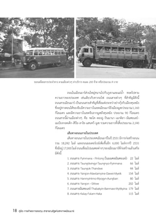 รถยนต์โดยสารประจำทาง ตามเมืองต่างๆ ค่าบริการ คนละ 200 จ๊าต หรือประมาณ 8 บาท


                                       	             ถนนในเมียนมาร์ส่วนใหญ่ขนานไปกับภูเขาและแม่น้ำ ทอดไปตาม
                                       ความยาวของประเทศ เช่นเดียวกับทางรถไฟ ถนนสายต่างๆ ที่สำคัญมีดังนี้
                                       ถนนสายเมียนมาร์ เป็นถนนสายสำคัญที่เชื่อมต่อระหว่างย่างกุ้งกับเมืองคุนหมิง
                                       ซึ่งอยู่ทางตอนใต้ของจีน มีความยาวในเขตเมียนมาร์ถึงเมืองมูเซ ประมาณ 1,160
                                       กิโลเมตร และมีความยาวในเขตจีนจากมูเซถึงคุนหมิง ประมาณ 90 กิโลเมตร
                                       ถนนสายนี้ผ่านเมืองต่างๆ คือ พะโค - ตองอู - ปินมานา - เมกติลา - มัณฑะเลย์ -
                                       เมเบียงกอดเต็ก - สีป๊อ - ลาโช - แสนหวี - มูเซ รวมความยาวทั้งสิ้นประมาณ 2,140
                                       กิโลเมตร   
                                       	             เส้นทางถนนภายในประเทศ
                                                    	เส้นทางถนนภายในประเทศเมียนมาร์ในปี 2551 มีการก่อสร้างถนน
                                       รวม 18,242 ไมล์ และถนนมอเตอร์เวย์เพิ่มขึ้นอีก 6,000 ไมล์จากปี 2531
                                       ซึ่งมีอยู่ 17,000 ไมล์ ถนนเชื่อมไปมณฑลต่างๆ ของเมียนมาร์ที่ก่อสร้างแล้วเสร็จ
                                       มีดังนี้
                                       	             1. ถนนสาย Pyinmana - Pinlong (ในมณฑลมัณฑะเลย์)	 22	 ไมล์                                        
                                       	             2. ถนนสาย Taungdwingyi-Taungnyo-Pyinmana	               66	 ไมล์
                                       	             3. ถนนสาย Taungok-Thandwe	                 	            44	 ไมล์
                                       	             4. ถนนสาย Yangon-Mawlamyine-Dawei-Myeik 	 154	 ไมล์
                                       	             5. ถนนสาย Hanmyintmo-Myogyn-Aungban	                    80	 ไมล์
                                       	             6. ถนนสาย Yangon –Sittwe	                 	            202	 ไมล์
                                       	             7. ถนนสายมัณฑะเลย์-Thabakyin-Banmaw-Myitkyina 	179 	ไมล์
                                       	             8. ถนนสาย Kalay-Falam-Haka	               	            115	 ไมล์



18   คู่มือ การค้าและการลงทุน สาธารณรัฐแห่งสหภาพเมียนมาร์
 