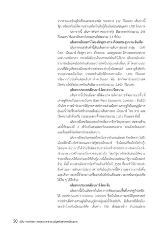 จากสามแยกอินดูไปเชื่อมเมาะละแหม่ง ระยะทาง 212 กิโลเมตร เส้นทางนี้
                                       รฐบาลไทยพรอมใหความชวยเหลอเปนเงนกเู้ งอนไขผอนปรนมลคา 1,780 ลานบาท
                                         ั            ้ ้             ่       ื ็ ิ ่ื         ่      ู ่          ้
                                       	            นอกจากนี้ เส้นทางช่วงท่าตอน-ย่างกุ้ง มีระยะทางประมาณ 246
                                       กิโลเมตร ใช้เวลาเดินทางโดยรถยนต์ประมาณ 3-4 ชั่วโมง
                                       	            เส้นทางเมียนมาร์-ไทย-กัมพูชา-ลาว-เวียดนาม-ยูนนาน-อินเดีย
                                       	            เส้นทางขนส่งสินค้านี้เป็นเส้นทางการเดินทางระหว่างกลุ่ม GMS
                                       (ไทย  เมียนมาร์ กัมพูชา ลาว  เวียดนาม  และยูนนาน) มีความสะดวกสบาย
                                       และประหยัดเวลา ประหยัดต้นทุนในการขนส่งสินค้าได้มาก เส้นทางดังกล่าว
                                       สามารถเชื่อมต่อไปยังอินเดียและประเทศในกลุ่มเอเชียอื่นๆ ได้ โดยผ่านแนว
                                       ถนนที่มีอยู่เดิมของเมียนมาร์จากท่าตอน-ย่างกุ้งมัณฑะเลย์ และตามูซึ่งติดกับ
                                       ชายแดนของเมืองโมเร ประเทศอินเดียที่มีระยะทางเพียง 1,100 กิโลเมตร
                                       หรือหากเริ่มนับตั้งแต่สุดเส้นทางฝั่งตะวันออก คือ จังหวัดดานังของประเทศ
                                       เวียดนามไปยังประเทศอินเดียมีระยะทางประมาณ  2,600  กิโลเมตร
                                       	            เส้นทางประเทศเมียนมาร์-ไทย-ลาว-เวียดนาม
                                       	            เส้ น ทางนี้ เ ป็ น เส้ น ทางที่ พั ฒ นาตามโครงการพั ฒ นาแนวพื้ น ที่
                                       เศรษฐกิจตะวันออก-ตะวันตก (East-West Economic Corridor : EWEC)
                                       เป็นโครงการนำร่องภายใต้ยุทธศาสตร์ความร่วมมือทางเศรษฐกิจในอนุภูมิภาค
                                       ลุ่มแม่น้ำโขงซึ่งจะก่อสร้างถนนเชื่อมโยงเส้นทางของ เมียนมาร์ ไทย ลาว และ
                                       เวียดนามเข้าด้วยกัน รวมระยะทางทั้งหมดประมาณ 1,511 กิโลเมตร ดังนี้
                                       	            เส้นทางฝั่งตะวันออกของไทยเริ่มจากจังหวัดมุกดาหาร สะพานข้าม
                                       แม่น้ำโขงแห่งที่ 2 เข้าไปยังแขวงสะหวันนะเขตของลาว ผ่านจังหวัดดองฮา
                                       และสิ้นสุดที่จังหวัดดานังของเวียดนาม
                                       	            เส้นทางฝังตะวันตกของไทยเริมจากอำเภอแม่สอด จังหวัดตาก ไปยัง
                                                             ่                          ่
                                       เมืองเมียวดีไปยังท่าตอนและย่างกุ้งของเมียนมาร์ ซึ่งมีถนนเชื่อมไปยังย่างกุ้ง
                                       ไทยและเมี ย นมาร์ ไ ด้ ร่ ว มรั บ ผิ ด ชอบการก่ อ สร้ า งถนนช่ ว งแม่ ส อด/เมี ย วดี -
                                       เชิงเขาตะนาวศรี-กอกะเร็ก-ท่าตอน-ย่างกุ้ง โดยรัฐบาลไทยได้เสนอให้ความ
                                       ช่วยเหลือแบบให้เปล่าและให้เงินกู้แบบมีเงื่อนไขผ่อนปรนแก่รัฐบาลเมียนมาร์
                                       ด้วย ทั้งนี้ ถนนสายดังกล่าวก่อสร้างแล้วเสร็จในปี 2550 ซึ่งจะทำให้การขนส่ง
                                       สินค้าและการเดินทางไปมาระหว่างกันในภูมิภาคนี้มีความสะดวกมากยิ่งขึ้น
                                       และเส้นทางสายนี้ยังสามารถเชื่อมต่อไปยังอินเดียและประเทศในกลุ่มเอเชีย
                                       ใต้อื่น ๆ ได้อีกด้วย
                                       	            เส้นทางประเทศเมียนมาร์-ไทย-จีน
                                       	            เส้นทางนี้เป็นเส้นทางในโครงการพัฒนาแนวพื้นที่เศรษฐกิจเหนือ-
                                       ใต้ (North-South Economic Corridor) ซึ่งเป็นโครงการภายใต้ยุทธศาสตร์
                                       ความร่วมมือทางเศรษฐกิจในอนุภมภาคลุมแม่นำโขงเช่นกัน มีเส้นทางทีเ่ ชือมโยง
                                                                               ูิ ่         ้                        ่
                                       ระหว่างไทยกับเมียนมาร์คือ เส้นทาง R3b เชื่อมระหว่าง อำเภอแม่สาย


20   คู่มือ การค้าและการลงทุน สาธารณรัฐแห่งสหภาพเมียนมาร์
 