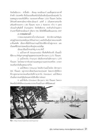 จังหวัดเชียงราย - ท่าขี้เหล็ก - เชียงตุง ของเมียนมาร์ และสิ้นสุดปลายทางที่
ต้าหลั่ว ประเทศจีน ซึ่งเป็นถนนเชื่อมต่อไปยังเมืองเชียงรุ้งและเมืองคุนหมิง ใน
มณฑลยูนนานของจีนได้ด้วย รวมระยะทางทั้งหมด 1,018 กิโลเมตร โดยไทย
ได้ช่วยสร้างสะพานมิตรภาพไทย-เมียนมาร์ แห่งที่ 2 (เป็นสะพานคอนกรีต
เสริมเหล็กระยะทาง 1.48 กิโลเมตร ขนาด 2 ช่องจราจร กว้าง 9 เมตร)
บริเวณบ้านสันผักฮี้ อำเภอแม่สาย จังหวัดเชียงราย ตรงข้ามกับบ้านแม่ขาว
อำเภอท่าขีเ้ หล็กของเมียนมาร์ เส้นทาง R3b ได้เปิดใช้ตงแต่เดือนเมษายน 2547
                                                       ้ั
	            2. การขนส่งทางน้ำ
	            การคมนาคมขนส่งทางน้ำภายในประเทศ นับว่ามีความสำคัญต่อ
เศรษฐกิจของประเทศเมียนมาร์เป็นอย่างมาก และยังเป็นเส้นทางคมนาคมหลัก
มาตั้งแต่อดีต เนืองจากพืนทีบริเวณปากแม่นำอิระวดีมทางน้ำอยูมากมาย และ
                   ่        ้ ่            ้         ี        ่
เป็นเขตทีมประชาชนพลเมืองอาศัยอยู่หนาแน่นที่สุด
         ่ี
	            เมียนมาร์มีแม่น้ำสายสำคัญ 4 สาย ดังนี้
	            1.	 แม่น้ำเอยาวดี (Ayeyarwaddy) (ชื่อเดิมคืออิระวดี) เป็นแม่น้ำ
ที่มีความ สำคัญทางเศรษฐกิจสูงสุดของประเทศ มีความยาว 2,170  กิโลเมตร
	            2.	 แม่น้ำตาลวิน (Thanlyin) เดิมเรียกสาละวินมีความยาว 1,270
กิโลเมตร โดยไหลมาจากทิเบตผ่านมณฑลยูนนานและประเทศไทย มาออก
ทะเลอันดามันที่มณฑลเมาะลำไย
	            3. 	แม่น้ำซิทตวง (Sittaung) ไทยเรียกว่าแม่น้ำสะโตง มีความยาว
400 กิโลเมตร อยู่ภาคกลางฝั่งตะวันออกของประเทศ ไหลมาทางทิศใต้จาก
ที่ราบสูงฉานมาออกทะเลอันดามันที่อ่าวมาตาบัน (Martaban) แม่น้ำซิทตวง
เป็นเส้นทางขนส่งไม้ซุงโดยเฉพาะไม้สักเพื่อการส่งออก
	            4. แม่น้ำชินวิน (Chindwin) มีความยาว 960 กิโลเมตร ไหลจาก
ทิศเหนือไปทิศใต้ของประเทศมาบรรจบกับแม่น้ำเอยาวดีที่มัณฑะเลย์




ที่มา : http://www.myanmars.net/myanmar


                                                          คู่มือ การค้าและการลงทุน สาธารณรัฐแห่งสหภาพเมียนมาร์   21
                                                                                                                 สส
 