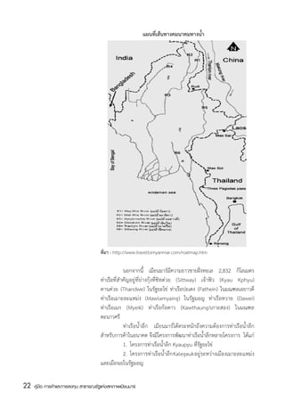 แผนที่เส้นทางคมนาคมทางน้ำ




                                       ที่มา : http://www.traveltomyanmar.com/roatmap.htm

                                                    	นอกจากนี้ เมียนมาร์มีความยาวชายฝั่งทะเล 2,832 กิโลเมตร
                                       ท่าเรือที่สำคัญอยู่ที่ย่างกุ้งที่ซิทต่วย (Sittway) เจ้าฟิว (Kyau Kphyu)
                                       ตานต่วย (Thandwe) ในรัฐยะไข่ ท่าเรือปะเตง (Pathein) ในมณฑลเอยาวดี
                                       ท่าเรือเมาะละแหม่ง (Mawlamyaing) ในรัฐมอญ ท่าเรือทวาย (Dawei)
                                       ท่าเรือเมก (Myeik) ท่าเรือก้อตาว (Kawthaung/เกาะสอง) ในมณฑล
                                       ตะนาวศรี
                                       	             ท่าเรือน้ำลึก เมียนมาร์ได้ตระหนักถึงความต้องการท่าเรือน้ำลึก
                                       สำหรับการค้าในอนาคต จึงมีโครงการพัฒนาท่าเรือน้ำลึกหลายโครงการ  ได้แก่
                                       	             1.	 โครงการท่าเรือน้ำลึก Kyaupyu ที่รัฐยะไข่
                                       	             2.	 โครงการท่าเรือน้ำลึก Kalegauk อยู่ระหว่างเมืองเมาะละแหม่ง
                                       และเมืองเยในรัฐมอญ


22   คู่มือ การค้าและการลงทุน สาธารณรัฐแห่งสหภาพเมียนมาร์
 