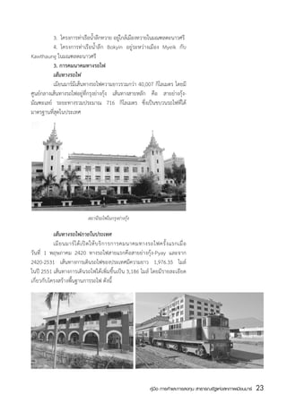 3.	 โครงการทาเรอนำลกทวาย อยใกลเ้ มองทวายในมณฑลตะนาวศรี
                        ่ ื ้ ึ             ู่  ื
	         4.	 โครงการท่าเรือน้ำลึก Bokyin อยู่ระหว่างเมือง Myeik กับ
Kawthaung ในมณฑลตะนาวศรี
	         3. การคมนาคมทางรถไฟ
	         เส้นทางรถไฟ
	         เมียนมาร์มีเส้นทางรถไฟความยาวรวมกว่า 40,007 กิโลเมตร โดยมี
ศูนย์กลางเส้นทางรถไฟอยู่ที่กรุงย่างกุ้ง เส้นทางสายหลัก คือ สายย่างกุ้ง-
มัณฑะเลย์ ระยะทางรวมประมาณ 716 กิโลเมตร ซึ่งเป็นขบวนรถไฟที่ได้
มาตรฐานที่สุดในประเทศ




                             สถานีรถไฟในกรุงย่างกุ้ง

	          เส้นทางรถไฟภายในประเทศ
	          เมี ย นมาร์ ไ ด้ เ ปิ ด ให้ บ ริ ก ารการคมนาคมทางรถไฟครั้ ง แรกเมื่ อ
วันที่ 1 พฤษภาคม 2420 ทางรถไฟสายแรกคือสายย่างกุ้ง-Pyay และจาก
2420-2531 เส้นทางการเดินรถไฟของประเทศมีความยาว 1,976.35 ไมล์
ในปี 2551 เส้นทางการเดินรถไฟได้เพิ่มขึ้นเป็น 3,186 ไมล์ โดยมีรายละเอียด
เกี่ยวกับโครงสร้างพื้นฐานการรถไฟ ดังนี้  




                                                             คู่มือ การค้าและการลงทุน สาธารณรัฐแห่งสหภาพเมียนมาร์   23
                                                                                                                    สส
 