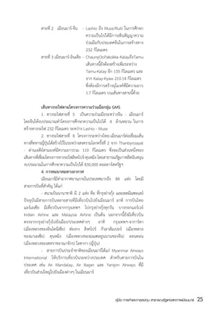 สายที่ 2   เมียนมาร์-จีน	 -	 Lashio ถึง Muse/Ruili ในการศึกษา
	          	                          	 ความเป็นไปได้มีการเซ็นสัญญาความ
	          	                          	 ร่วมมือกับประเทศจีนในการสร้างทาง
    	      	                          	 232 กิโลเมตร
	          สายที่ 3 เมียนมาร์-อินเดีย	-	 Chaung Oo Pakokka - Kalay ถึง Tamu
	          	                          	 เส้นทางนี้ยังต้องสร้างเพิ่มระหว่าง
	          	                          	 Tamu-Kalay อีก 135 กิโลเมตร และ
	          	                          	 จาก Kalay-Kyaw 210.14 กิโลเมตร
	          	                          	 ซึ่งต้องมีการสร้างอุโมงค์ท่ีมีความยาว
	          	                          	 1.7 กิโลเมตร บนเส้นทางสายนี้ด้วย

	               เส้นทางรถไฟตามโครงการความร่วมมือกลุ่ม GMS
	               1.	 ทางรถไฟสายที่ 5   เป็นความร่วมมือระหว่างจีน - เมียนมาร์  
โดยจีนให้งบประมาณทำโครงการศึกษาความเป็นไปได้   4   ล้านหยวน ในการ
สร้างทางรถไฟ 232 กิโลเมตร ระหว่าง Lashio - Muse
	               2.	 ทางรถไฟสายที่ 8 โครงการระหว่างไทย-เมียนมาร์ต่อเชื่อมเส้น
ทางทีทหารญีปนได้สร้างไว้ในระหว่างสงครามโลกครังที่ 2 จาก Thanbynzayat
       ่          ่ ุ่                              ้
- ด่านเจดีย์สามองค์มีความยาวรวม 110 กิโลเมตร ซึ่งจะเป็นส่วนหนึ่งของ
เส้นทางทีเ่ ชือมโครงการทางรถไฟสิงคโปร์-คุนหมิง โดยสาธารณรัฐเกาหลีสนับสนุน
              ่
งบประมาณในการศึกษาความเป็นไปได้ 830,000 ดอลลาร์สหรัฐฯ
	               4. การคมนาคมทางอากาศ
            	 เมียนมาร์มทาอากาศยานภายในประเทศมากถึง 84 แห่ง โดยมี
                         ี ่
สายการบินที่สำคัญ ได้แก่
	               - สนามบินนานาชาติ มี 2 แห่ง คือ ทีกรุงย่างกุง และเขตมัณฑะเลย์
                                                  ่         ้
ปัจจุบันมีสายการบินหลายสายที่มีเที่ยวบินไปยังเมียนมาร์ อาทิ การบินไทย
แอร์เอเซีย มีเที่ยวบินจากกรุงเทพฯ ไปกรุงย่างกุ้งทุกวัน บางกอกแอร์เวย์  
Indian Airline และ Malaysia Airline เป็นต้น นอกจากนี้ยังมีเที่ยวบิน
ตรงจากกรุงย่างกุ้งไปยังเมือง/ประเทศต่างๆ อาทิ กรุงเทพฯ-จาการ์ตา
(เมืองหลวงของอินโดนีเซีย) ฮ่องกง สิงคโปร์ กัวลาลัมเปอร์ (เมืองหลวง
ของมาเลเซีย) คุนหมิง (เมืองหลวงของมณฑลยูนนานของจีน) ลอนดอน
(เมืองหลวงของสหราชอาณาจักร) โอซากา (ญี่ปุ่น)
	               -	 สายการบินประจำชาติของเมียนมาร์ได้แก่ Myanmar Airways
International ให้บริการเที่ยวบินระหว่างประเทศ สำหรับสายการบินใน
ประเทศ เช่น Air Mandalay, Air Bagan และ Yangon Airways ที่มี
เที่ยวบินส่วนใหญ่ไปยังเมืองต่างๆ ในเมียนมาร์



                                                           คู่มือ การค้าและการลงทุน สาธารณรัฐแห่งสหภาพเมียนมาร์   25
                                                                                                                  สส
 