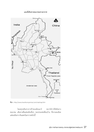 แผนที่เส้นทางคมนาคมทางอากาศ




ที่มา : http://www.traveltomyanmar.com/roatmap.htm


	         โดยสรุปเส้นทางการค้าของเมียนมาร์      พบว่ามีการใช้เส้นทาง
คมนาคม เส้นทางเชื่อมต่อเมืองอื่นๆ ของประเทศเพื่อนบ้าน ซึ่งรายละเอียด
แต่ละเส้นทาง ดังแสดงในตารางต่อไปนี้



                                                     คู่มือ การค้าและการลงทุน สาธารณรัฐแห่งสหภาพเมียนมาร์   27
                                                                                                            สส
 