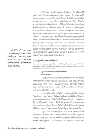 ก่อนปี 2552 ด่านอำเภอแม่สอด จังหวัดตาก ถือว่าเป็นด่านที่มี
                                       มูลค่าการค้าขายกับประเทศเมียนมาร์มากที่สุด รองลงมา คือ ด่านในจังหวัด
                                       ระนอง   และเชียงราย ตามลำดับ อย่างไรก็ตาม ในปี 2552 บริเวณใกล้เคียง
                                       ชายแดนไทย-เมียนมาร์ ทหารเมียนมาร์ปะทะกับทหารกะเหรี่ยง ทำให้เกิด
                                       ความตรึงเครียดบริเวณพื้นที่ดังกล่าว ทำให้การค้าบริเวณด่านอำเภอแม่สอด
                                       จังหวัดตาก มีปริมาณการค้าที่ลดลง นอกจากนี้ ในต้นปี 2553   ได้เกิดปัญหา
                                       ความขัดแย้งระหว่างไทยกับเมียนมาร์ กรณีเกี่ยวกับข้อพิพาทการก่อสร้างแนว
                                       ตลิ่งในฝั่งไทย ทำให้ทางการเมียนมาร์ตัดสินใจปิดด่านอำเภอแม่สอดอย่างถาวร
                                       เมื่อวันที่ 14 กรกฎาคม 2553   ส่งผลให้การค้าในด่านอำเภอแม่สอดมีมูลค่าที่
                                       ลดลง โดยผู้ประกอบการนำเข้าและส่งออก หันไปขนส่งสินค้าผ่านด่านอำเภอ
                                       สังขละบุรี จังหวัดกาญจนบุรี ทำให้ตั้งแต่ปี 2552 เป็นต้นมา ด่านอำเภอ
                                       สังขละบุรี กลายมาเป็นด่านทีมมลค่าการค้าขายสูงทีสด รองลงมาคือ ด่านอำเภอ
                                                                   ่ีู                   ุ่
                                       แม่สอด ด่านอำเภอแม่สาย และด่านจังหวัดระนอง ตามลำดับ อย่างไรก็ตาม
     ‘
	 ปี 2552 เป็นต้นมา ด่าน
อำเภอสังขละบุรี กลายมาเป็น
                                       หลังเมียนมาร์ได้เปิดด่านแม่สอด-เมียวดี เมื่อวันที่ 5 ธันวาคม 2554 คาดว่า
                                       ปริมาณการค้าขายสินค้าระหว่างกันจะเพิ่มสูงขึ้น
ด่านที่มีมูลค่าการค้าขายสูงที่สุด
รองลงมาคือ ด่านอำเภอแม่สอด 2.6 กฎระเบียบการนำเข้าสินค้า
                  ‘
ด่านอำเภอแม่สาย และด่านจังหวัด (หมายเหตุ : มาตรการและกฎระเบียบทางการค้ามีการเปลี่ยนแปลงอยู่บ่อยครั้ง ดังนั้นจึง
ระนอง ตามลำดับ                    ควรติดตามการเปลี่ยนแปลงดังกล่าวอย่างต่อเนื่องจาก http://www.commerce.gov.mm
                                       และ http://www.mnped.gov.mm)
                                       	           กฎและมาตรการทางการค้าที่ควรทราบ
                                       	           มาตรการนำเข้า
                                       	           1.	 ปัจจุบันได้มีการยกเลิกการห้ามนำเข้าสินค้าจำนวน  14  ชนิด ใน
                                       การค้ารูปแบบปกติผ่านทางทะเล (Overseas Trade) ได้แก่ ผงชูรส น้ำหวาน
                                       และเครื่องดื่ม (Soft Drink) ขนมปังกรอบทุกชนิด หมากฝรั่ง ขนมเค้ก
                                       ขนมเวเฟอร์ ช็อกโกแลต อาหารกระป๋อง (เนื้อสัตว์และผลไม้) เส้นหมี่ทุกชนิด
                                       เหล้า เบียร์ บุหรี่ ผลไม้สดทุกชนิด    
                                       	           2.	 การนำเข้าสินค้าต้องใช้เงินที่ได้จากการส่งออกเท่านั้น (Export
                                       First, Import Later System) ดังนั้น ผู้นำเข้าในเมียนมาร์ที่ไม่มีรายได้เงินตรา
                                       ต่างประเทศจากการส่งออก จึงต้องซื้อบัญชีเงินดอลลาร์สหรัฐฯ จากผู้ส่งออก
                                       ที่มีรายได้เงินตราต่างประเทศ เพื่อเป็นหลักฐานสำหรับใช้ประกอบการขอ
                                       ใบอนุญาตนำเข้าจากรัฐบาลเมียนมาร์ ทั้งนี้ ผู้นำเข้าต้องซื้อเงินตราต่างประเทศ
                                       ที่ได้จากการส่งออก (Export Earning) ในอัตราที่สูงกว่าอัตราตลาดเล็กน้อย
                                       	           3.	 ผู้ น ำเข้ า จะต้ อ งเปิ ด บั ญ ชี เ งิ น ฝากสกุ ล เงิ น ตราต่ า งประเทศที่
                                       Myanmar-Investment and Commercial-Bank (MICB) หรือ Myanmar
                                       Foreign Trade Bank (MFTB) เพื่อยื่นใบอนุญาตนำเข้าสินค้าจากกระทรวง
                                       พาณิชย์ แนบสัญญาขาย (Sale Contact) และ Proforma Invoice ซึ่งมี

50   คู่มือ การค้าและการลงทุน สาธารณรัฐแห่งสหภาพเมียนมาร์
 
