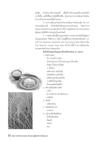 สหรัฐฯ สำหรับการค้าชายแดนได้ เพื่อให้การค้าชายแดนมีความคล่องตัว
                                       มากยิ่งขึ้น แต่ทั้งนี้ในทางปฏิบัติที่เกิดขึ้น ผู้ประกอบการชาวเมียนมาร์จะนิยม
                                       ทำการค้าแบบชายแดนที่ไม่ผ่านระบบ
                                       	            4.	 ทางการเมียนมาร์จะเก็บค่าธรรมเนียมการส่งออกเพิ่ม 7% จาก
                                       ค่าธรรมเนียมปกติ สำหรับสินค้าที่ส่งออกผ่านทางชายแดน โดยทางการ
                                       เมี ย นมาร์ จ ะหั ก ค่ า ธรรมเนี ย มดั ง กล่ า วนี้ จ ากบั ญ ชี เ งิ น ตราต่ า งประเทศของ
                                       ผู้ส่งออก เมื่อได้รับการโอนเงินชำระค่าสินค้า
                                       	            5.	 การส่งออกต้องมีใบอนุญาตส่งออก (กระทรวงพาณิชย์เป็นผู้ออก
                                       ใบอนุญาตส่งออก ซึ่งมีอายุ 6 เดือน) โดยผู้ซื้อในต่างประเทศจะต้องเปิด L/C
                                       มาที่ The Myanmar Investment and Commercial Bank (MICB) หรือ
                                       The Myanmar Foreign Trade Bank (MFTB) ทั้งนี้ ทางการเมียนมาร์จะ
                                       ตรวจสอบสินค้าก่อนการส่งออกด้วย
                                       	            สินค้าห้ามส่งออกในรูปการค้าปกติทางทะเล 31 รายการ
                                       	            1.	 สินค้าเกษตร
                                       	            	 -	ข้าว ปลายข้าว รำข้าว
                                       	            	 -	น้ำตาลทรายขาว น้ำตาลทรายแดง น้ำตาลดิบ
                                       	            	 -	ถั่วลิสง น้ำมันจากถั่วลิสง
                                       	            	 -	งา น้ำมันงา
                                       	            	 -	เมล็ด Niger และน้ำมัน
                                       	            	 -	เมล็ดมัสตาด และน้ำมัน
                                       	            	 -	เมล็ดทานตะวันและน้ำมัน
                                       	            	 -	กากพืชน้ำมันทุกชนิด
                                       	              	 -	ฝ้ายและผลิตภัณฑ์ฝ้าย
                                       	            2.	 สัตว์ ผลิตภัณฑ์จากสัตว์
                                       	            	 -	งาช้าง
                                       	            	 -	โค กระบือ ช้าง ม้า สัตว์หายาก
                                       	            	 -	หนังสัตว์
                                       	            3.	 สัตว์น้ำ
                                       	            	 -	เปลือกกุ้งป่น
                                       	            4.	 ผลิตภัณฑ์จากป่า
                                       	            	 -	ยางพารา
                                       	            5.	 แร่ธาตุ ผลิตภัณฑ์โลหะ
                                       	            	 -	น้ำมันปิโตรเลียม
                                       	            	 -	อัญมณี
                                       	            	 -	ทองคำ
                                       	            	 -	หยก


52   คู่มือ การค้าและการลงทุน สาธารณรัฐแห่งสหภาพเมียนมาร์
 