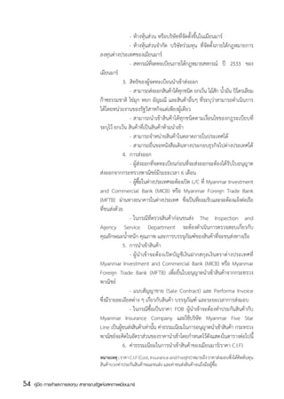 -	ห้างหุ้นส่วน หรือบริษัทที่จัดตั้งขึ้นในเมียนมาร์
                                       	            	 -	ห้างหุ้นส่วนจำกัด บริษัทร่วมทุน ที่จัดตั้งภายใต้กฎหมายการ
                                       ลงทุนต่างประเทศของเมียนมาร์
                                       		 -	สหกรณ์ทจดทะเบียนภายใต้กฎหมายสหกรณ์ ปี 2533 ของ
                                                                    ่ี
                                       เมียนมาร์
                                       	            3.  สิทธิของผู้จดทะเบียนนำเข้าส่งออก
                                       	            	 -	สามารถส่งออกสินค้าได้ทกชนิด ยกเว้น ไม้สก น้ำมัน ปิโตรเลียม
                                                                                  ุ                 ั
                                       ก๊าซธรรมชาติ ไข่มุก หยก อัญมณี และสินค้าอื่นๆ ที่ระบุว่าสามารถดำเนินการ
                                       ได้โดยหน่วยงานของรัฐวิสาหกิจแต่เพียงผู้เดียว
                                       	            	 -	สามารถนำเข้าสินค้าได้ทุกชนิดตามเงื่อนไขของกฎระเบียบที่
                                       ระบุไว้ ยกเว้น สินค้าที่เป็นสินค้าห้ามนำเข้า
                                       	            	 -	สามารถจำหน่ายสินค้าในตลาดภายในประเทศได้
                                       	            	 -	สามารถยื่นขอหนังสือเดินทางประกอบธุรกิจไปต่างประเทศได้
                                       	            4.  การส่งออก
                                       	            	 -	ผู้ส่งออกที่จดทะเบียนก่อนที่จะส่งออกจะต้องได้รับใบอนุญาต
                                       ส่งออกจากกระทรวงพาณิชย์มีระยะเวลา 6 เดือน
                                       	            	 -	ผูซอในต่างประเทศจะต้องเปิด L/C ที่ Myanmar Investment
                                                           ้ ้ื
                                       and Commercial Bank (MICB) หรือ Myanmar Foreign Trade Bank
                                       (MFTB) ผ่านทางธนาคารในต่างประเทศ ซึงเป็นทียอมรับและจะต้องแจ้งต่อเรือ
                                                                                    ่          ่
                                       ที่ขนส่งด้วย
                                       	            	 -	ในกรณีที่ตรวจสินค้าก่อนขนส่ง The Inspection and
                                       Agency Service Department จะต้องดำเนินการตรวจสอบเกี่ยวกับ
                                       คุณลักษณะน้ำหนัก คุณภาพ และการบรรจุภัณฑ์ของสินค้าที่จะขนส่งทางเรือ
                                       	            5.	 การนำเข้าสินค้า
                                       	            	 -	ผู้นำเข้าจะต้องเปิดบัญชีเงินฝากสกุลเงินตราต่างประเทศที่
                                       Myanmar Investment and Commercial Bank (MICB) หรือ Myanmar
                                       Foreign Trade Bank (MFTB) เพื่อยื่นใบอนุญาตนำเข้าสินค้าจากกระทรวง
                                       พาณิชย์
                                       	            	 -	แนบสัญญาขาย (Sale Contract) และ Performa Invoice
                                       ซึ่งมีรายละเอียดต่าง ๆ เกี่ยวกับสินค้า บรรจุภัณฑ์ และระยะเวลาการส่งมอบ
                                       	            	 -	ในกรณีซื้อเป็นราคา FOB ผู้นำเข้าจะต้องทำประกันสินค้ากับ
                                       Myanmar Insurance Company และใช้บริษท Myanmar Five Star
                                                                                             ั
                                       Line เป็นผูขนส่งสินค้าเท่านัน ค่าธรรมเนียมในการอนุญาตนำเข้าสินค้า กระทรวง
                                                  ้                    ้
                                       พาณิชย์จะคิดในอัตราส่วนของราคานำเข้าโดยกำหนดไว้ดงแสดงในตารางต่อไปนี้
                                                                                                  ั
                                       	            6.	 ค่าธรรมเนียมในการนำเข้าสินค้าของเมียนมาร์(ราคา C.I.F)
                                       หมายเหตุ : ราคา C.I.F (Cost, Insurance and Freight) หมายถึง ราคาส่งมอบซึ่งได้คิดต้นทุน
                                       สินค้าบวกค่าประกันสินค้าขณะขนส่ง และค่าขนส่งสินค้าจนถึงมือผู้ซื้อ


54   คู่มือ การค้าและการลงทุน สาธารณรัฐแห่งสหภาพเมียนมาร์
 