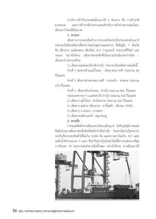 การทำการค้ากับประเทศเมียนมาร์มี 2 ช่องทาง คือ การค้าปกติ
                                       ผ่านทะเล และการค้าปกติผ่านชายแดนสำหรับการค้าผ่านชายแดนไทย-
                                       เมียนมาร์ นิยมใช้เงินบาท    
                                       	          1.	 ทางบก
                                       	          เส้นทางการขนส่งสินค้าจากประเทศไทยไปยังประเทศเมียนมาร์
                                       ประกอบไปด้วยเส้นทางซึงสามารถผ่านจุดผ่านแดนต่างๆ ซึงมีอยูใน 7 จังหวัด
                                                                 ่                               ่ ่
                                       คือ เชียงราย แม่ฮ่องสอน เชียงใหม่ ตาก กาญจนบุรี ประจวบคีรีขันธ์ และ
                                       ระนอง อย่างไรก็ตาม เส้นทางสายหลักที่เป็นความร่วมมือระหว่างไทย -
                                       เมียนมาร์ ประกอบด้วย
                                       	          1.)	เส้นทางแม่สอด/เมียวดี-ย่างกุ้ง  ประกอบด้วยเส้นทางย่อยดังนี้
                                       	          ช่วงที่ 1 สะพานข้ามแม่น้ำเมย - เชิงเขาตะนาวศรี ประมาณ 60
                                       กิโลเมตร
                                       	          ช่วงที่ 2 เส้นทางช่วงเขาตะนาวศรี - กอกะเร็ก - ท่าตอน ประมาณ
                                       210 กิโลเมตร
                                       	          ช่วงที่ 3  เส้นทางช่วงท่าตอน - ย่างกุ้ง ประมาณ 244  กิโลเมตร
                                       	          รวมระยะทางจาก อ.แม่สอด ถึง ย่างกุ้ง ประมาณ 420 กิโลเมตร
                                       	          2.)	เส้นทาง พุน้ำร้อน - ท่าเรือทวาย ประมาณ 160 กิโลเมตร
                                       	          3.)	เส้นทาง แม่สาย (เชียงราย) - ท่าขี้เหล็ก - เชียงตุง  (R3W)   
                                       	          4.)	เส้นทาง จ.ระนอง - เกาะสอง    
                                       	          5.)	เส้นทางเจดีสามองค์ - พญาตองอู
                                       	          2.	 ทางเรือ
                                       	          การขนส่งสินค้าทางเรือระหว่างไทย-เมียนมาร์ ในปัจจุบนมีการขนส่ง
                                                                                                          ั
                                       สินค้าผ่านทางเส้นทางท่าเรือจังหวัดตรัง-ท่าเรือย่างกุง โดยท่าเรือย่างกุงสามารถ
                                                                                           ้                 ้
                                       รองรับเรือบรรทุกสินค้าได้ไม่เกิน 4,000 ตัน และความยาวไม่เกิน 167 เมตร  
                                       ระดับน้ำลึกประมาณ 9 เมตร ซึ่งท่ารือย่างกุ้งเป็นท่าเรือที่มีการขนส่งมากที่สุด
                                       ราวร้อยละ 90 ของการขนส่งทางเรือทั้งหมด อย่างไรก็ตาม ทางเมียนมาร์มี




56   คู่มือ การค้าและการลงทุน สาธารณรัฐแห่งสหภาพเมียนมาร์
 