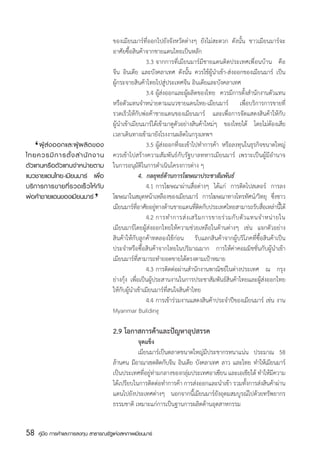 ของเมียนมาร์ที่ออกไปยังจังหวัดต่างๆ ยังไม่สะดวก ดังนั้น ชาวเมียนมาร์จะ
                                       อาศัยซื้อสินค้าจากชายแดนไทยเป็นหลัก
                                       	             	 3.3	จากการที่เมียนมาร์มีชายแดนติดประเทศเพื่อนบ้าน คือ
                                       จีน อินเดีย และบังคลาเทศ ดังนั้น ควรใช้ผู้นำเข้า-ส่งออกของเมียนมาร์ เป็น
                                       ผู้กระจายสินค้าไทยไปสู่ประเทศจีน อินเดียและบังคลาเทศ
                                       	             	 3.4	ผู้ส่งออกและผู้ผลิตของไทย ควรมีการตั้งสำนักงานตัวแทน
                                       หรือตัวแทนจำหน่ายตามแนวชายแดนไทย-เมียนมาร์ เพื่อบริการการขายที่
                                       รวดเร็วให้กับพ่อค้าชายแดนของเมียนมาร์ และเพื่อการจัดแสดงสินค้าให้กับ
                                       ผู้นำเข้าเมียนมาร์ได้เข้ามาดูตัวอย่างสินค้าใหม่ๆ ของไทยได้ โดยไม่ต้องเสีย
                                       เวลาเดินทางเข้ามายังโรงงานผลิตในกรุงเทพฯ
     ‘
	 ผู้ ส่ ง ออกและผู้ ผ ลิ ต ของ
ไทยควรมี ก ารตั้ ง สำนั ก งาน
                                       	             	 3.5	ผู้ส่งออกที่จะเข้าไปทำการค้า หรือลงทุนในธุรกิจขนาดใหญ่
                                       ควรเข้าไปสร้างความสัมพันธ์กับรัฐบาลทหารเมียนมาร์ เพราะเป็นผู้มีอำนาจ
ตัวแทนหรือตัวแทนจำหน่ายตาม             ในการอนุมัติในการดำเนินโครงการต่าง ๆ
แนวชายแดนไทย-เมียนมาร์ เพื่อ           	             4. กลยุทธ์ด้านการโฆษณาประชาสัมพันธ์
                               ‘
บริ ก ารการขายที่ ร วดเร็ ว ให้ กั บ   	             	 4.1	การโฆษณาผ่านสื่อต่างๆ ได้แก่ การติดโปสเตอร์ การลง
พ่อค้าชายแดนของเมียนมาร์               โฆษณาในสมุดหน้าเหลืองของเมียนมาร์ การโฆษณาทางโทรทัศน์/วิทยุ ซึงชาว      ่
                                       เมยนมารทอาศยอยทางดานชายแดนทตดกบประเทศไทยสามารถรบสอเหลานได้
                                           ี     ์ ่ี ั ู่ ้                  ่ี ิ ั                   ั ่ื ่ ้ี
                                       	             	 4.2	การทำการส่ ง เสริ ม การขายร่ ว มกั บ ตั ว แทนจำหน่ า ยใน
                                       เมียนมาร์โดยผู้ส่งออกไทยให้ความช่วยเหลือในด้านต่างๆ เช่น แจกตัวอย่าง
                                       สินค้าให้กับลูกค้าทดลองใช้ก่อน รับแลกสินค้าจากผู้บริโภคที่ซื้อสินค้าเป็น
                                       ประจำหรือซื้อสินค้าจากไทยในปริมาณมาก การให้ค่าคอมมิชชั่นกับผู้นำเข้า
                                       เมียนมาร์ที่สามารถทำยอดขายได้ตรงตามเป้าหมาย
                                       	             	 4.3	การติดต่อผ่านสำนักงานพาณิชย์ในต่างประเทศ ณ กรุง
                                       ย่างกุ้ง เพื่อเป็นผู้ประสานงานในการประชาสัมพันธ์สินค้าไทยและผู้ส่งออกไทย
                                       ให้กับผู้นำเข้าเมียนมาร์ที่สนใจสินค้าไทย
                                       	             	 4.4	การเข้าร่วมงานแสดงสินค้าประจำปีของเมียนมาร์ เช่น งาน
                                       Myanmar Building

                                       2.9 โอกาสการค้าและปัญหาอุปสรรค
                                       	          จุดแข็ง
                                       	          เมียนมาร์เป็นตลาดขนาดใหญ่มีประชากรหนาแน่น ประมาณ 58
                                       ล้านคน มีอาณาเขตติดกับจีน อินเดีย บังคลาเทศ ลาว และไทย ทำให้เมียนมาร์
                                       เป็นประเทศที่อยู่ท่ามกลางของกลุ่มประเทศอาเซียน และเอเชียใต้ ทำให้มีความ
                                       ได้เปรียบในการติดต่อทำการค้า การส่งออกและนำเข้า รวมทั้งการส่งสินค้าผ่าน
                                       แดนไปยังประเทศต่างๆ นอกจากนี้เมียนมาร์ยังอุดมสมบูรณ์ไปด้วยทรัพยากร
                                       ธรรมชาติ เหมาะแก่การเป็นฐานการผลิตด้านอุตสาหกรรม


58   คู่มือ การค้าและการลงทุน สาธารณรัฐแห่งสหภาพเมียนมาร์
 