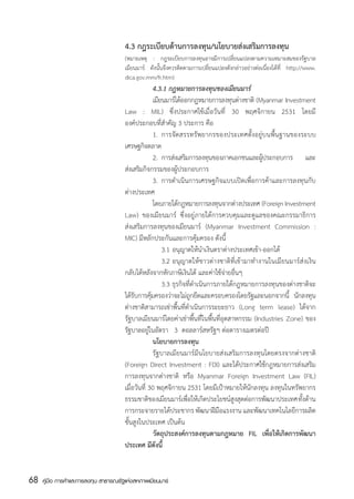 4.3 กฎระเบียบด้านการลงทุน/นโยบายส่งเสริมการลงทุน
                                       (หมายเหตุ : กฎระเบียบการลงทุนอาจมีการเปลี่ยนแปลงตามความเหมาะสมของรัฐบาล
                                       เมียนมาร์ ดังนั้นจึงควรติดตามการเปลี่ยนแปลงดังกล่าวอย่างต่อเนื่องได้ที่ http://www.
                                       dica.gov.mm/fr.htm)
                                       	              4.3.1 กฎหมายการลงทุนของเมียนมาร์
                                       	              เมียนมาร์ได้ออกกฎหมายการลงทุนต่างชาติ (Myanmar Investment
                                       Law : MIL) ซึ่งประกาศใช้เมื่อวันที่ 30 พฤศจิกายน 2531 โดยมี
                                       องค์ประกอบที่สำคัญ 3 ประการ คือ
                                       	              1.	 การจัดสรรทรัพยากรของประเทศตั้งอยู่บนพื้นฐานของระบบ
                                       เศรษฐกิจตลาด
                                       	              2.	 การส่งเสริมการลงทุนของภาคเอกชนและผูประกอบการ และ
                                                                                              ้
                                       ส่งเสริมกิจกรรมของผู้ประกอบการ
                                       	              3.	 การดำเนินการเศรษฐกิจแบบเปิดเพื่อการค้าและการลงทุนกับ
                                       ต่างประเทศ
                                       	              โดยภายใต้กฎหมายการลงทุนจากต่างประเทศ (Foreign Investment
                                       Law) ของเมียนมาร์ ซึ่งอยู่ภายใต้การควบคุมและดูแลของคณะกรรมาธิการ
                                       ส่งเสริมการลงทุนของเมียนมาร์ (Myanmar Investment Commission :
                                       MIC) มีหลักประกันและการคุ้มครอง ดังนี้
                                       	              	 3.1	อนุญาตให้นำเงินตราต่างประเทศเข้า-ออกได้
                                       	              	 3.2	อนุญาตให้ชาวต่างชาติที่เข้ามาทำงานในเมียนมาร์ส่งเงิน
                                       กลับได้หลังจากหักภาษีเงินได้ และค่าใช้จ่ายอื่นๆ
                                       	              	 3.3	ธุรกิจที่ดำเนินการภายใต้กฎหมายการลงทุนของต่างชาติจะ
                                       ได้รบการคุมครองว่าจะไม่ถกยึดและครอบครองโดยรัฐและนอกจากนี้ นักลงทุน
                                            ั       ้                ู
                                       ต่างชาติสามารถเช่าพื้นที่ดำเนินการระยะยาว (Long term lease) ได้จาก
                                       รัฐบาลเมียนมาร์โดยค่าเช่าพื้นที่ในพื้นที่อุตสาหกรรม (Industries Zone) ของ
                                       รัฐบาลอยู่ในอัตรา   3  ดอลลาร์สหรัฐฯ ต่อตารางเมตรต่อปี
                                       	              นโยบายการลงทุน
                                       	              รัฐบาลเมียนมาร์มีนโยบายส่งเสริมการลงทุนโดยตรงจากต่างชาติ
                                       (Foreign Direct Investment : FDI) และได้ประกาศใช้กฎหมายการส่งเสริม
                                       การลงทุนจากต่างชาติ หรือ Myanmar Foreign Investment Law (FIL)
                                       เมื่อวันที่ 30 พฤศจิกายน 2531 โดยมีเป้าหมายให้นักลงทุน ลงทุนในทรัพยากร
                                       ธรรมชาติของเมียนมาร์เพื่อให้เกิดประโยชน์สูงสุดต่อการพัฒนาประเทศ ทั้งด้าน
                                       การกระจายรายได้ประชากร พัฒนาฝีมือแรงงาน และพัฒนาเทคโนโลยีการผลิต
                                       ชั้นสูงในประเทศ เป็นต้น
                                       	              วัตถุประสงค์การลงทุนตามกฎหมาย FIL เพื่อให้เกิดการพัฒนา	
                                       ประเทศ มีดังนี้


68   คู่มือ การค้าและการลงทุน สาธารณรัฐแห่งสหภาพเมียนมาร์
 
