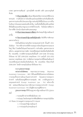 เกษตร อุตสาหกรรมซีเมนต์   อุปกรณ์ไฟฟ้า พลาสติก เหล็ก และบรรจุภัณฑ์
หีบห่อ
	             7.)	ด้านการท่องเทียว เมียนมาร์มแหล่งทรัพยากรธรรมชาติทสวยงาม
                                ่            ี                                 ่ี
หลายแห่ง การเติบโตทางการท่องเทียวและโรงแรมจึงมีความจำเป็นเพือรองรับ
                                       ่                                     ่
อุ ต สาหกรรมท่ อ งเที่ ย วโดยเฉพาะรั ฐ บาลส่ ง เสริ ม ให้ มี ชั้ น เรี ย นนานาชาติ ใ น
โรงเรียนการโรงแรมตามเขตท่องเที่ยวสำคัญ รวมทั้งเปิดพื้นที่ท่องเที่ยวแห่งใหม่
ที่ยังไม่มีโรงแรมระดับมาตรฐานนานาชาติเข้าไปรองรับ จึงเป็นโอกาสดีต่อการ
กิจการที่พัก บังกะโล สโมสรกอล์ฟ และสวนสนุก
  	           8.)	ด้านการคมนาคมและการสือสาร  ตองร่วมทุนกับรัฐบาลเมียนมาร์
                                          ่        ้
เท่านัน้
  	           9.)	กิจการร่วมทุนกับรัฐบาลหรือรัฐวิสาหกิจ ต้องได้รบการพิจารณา
                                                                          ั
เฉพาะรายกิจการ
	             นับตั้งแต่มีนโนยายส่งเสริมการลงทุนของต่างชาติ ตั้งแต่ปี 2531
เป็นต้นมา กิจการที่ชาวต่างชาติให้การลงทุนมากยังคงเป็นอุตสาหกรรมขนาด
ใหญ่ ได้แก่ โรงผลิตน้ำมันและก๊าซธรรมชาติ การทำเหมือง อุตสาหกรรมภาค
พลังงาน และอุตสาหกรรมการผลิต ประเทศทีลงทุนอย่างต่อเนืองเป็นอันดับหนึง
                                               ่                        ่            ่
คือ ประเทศจีน จากสถิติการลงทุนของจีนตั้งแต่ปี 2547-2548 มีการลงทุน
ถึงร้อยละ 80 ในปี 2549-2550 ลงทุนร้อยละ 37.4 และในปี 2551-2552
(เมษายน) ลงทุนร้อยละ 88.2 จากสัดส่วนการลงทุนต่างชาติทงหมดในเมียนมาร์ ้ั
ประเทศที่ลงทุนอย่างต่อเนื่องเป็นอันดับสอง คือ ประเทศไทย ซึ่งพบว่าในปี
2548-2549  ไทยมีการลงทุนในเมียนมาร์ถึงร้อยละ 99.5  
	          4.3.3 รูปแบบการลงทุน
	          หน่วยงานรับผิดชอบ คณะกรรมการการลงทุน (Myanmar
Investment Commission : MIC) ได้รับแต่งตั้งให้เป็นหน่วยงานรับผิดชอบ
การลงทุนทั้งของชาวเมียนมาร์และชาวต่างชาติ โดยเฉพาะการลงทุนจาก
ต่างชาติ จะต้องยื่นขออนุมัติโครงการลงทุนต่อ MIC ภายใต้กฎหมายการ
ลงทุนของต่างชาติ (Foreign Investment Law : FIL) หลังจากนั้น
MIC จะส่งมอบให้แก่คณะกรรมการพิจารณาการลงทุนจากต่างชาติ (Foreign
Investment Commission : FIC) เป็นผู้พิจารณาอนุมัติโครงการ
	          รูปแบบการลงทุน ที่ได้รับอนุญาตจากรัฐบาลเมียนมาร์ มี 2 รูปแบบ
ดังนี้
	          -	การลงทุนที่ชาวต่างชาติถือหุ้นร้อยละ 100
	          -	 การร่วมทุน โดยนักลงทุนต่างชาติตองมีสดส่วนการลงทุนร่วมไม่นอย
                                              ้ ั                      ้
กว่า ร้อยละ 35 ของมูลค่าการลงทุนรวม มี 2 ประเภท
  	        	 1. การร่วมทุนกับรัฐบาลเมียนมาร์
 	         	 2. การร่วมทุนกับเอกชนเมียนมาร์

                                                                 คู่มือ การค้าและการลงทุน สาธารณรัฐแห่งสหภาพเมียนมาร์   71
                                                                                                                        สส
 