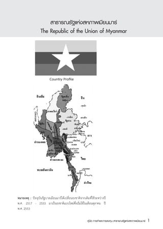สาธารณรัฐแห่งสหภาพเมียนมาร์
                   The Republic of the Union of Myanmar




                          Country Profile




หมายเหตุ	 :	 ปัจจุบันรัฐบาลเมียนมาร์ได้เปลี่ยนธงชาติจากเดิมที่ใช้ระหว่างปี
พ.ศ. 2517 - 2553 มาเป็นธงชาติแบบใหม่ซึ่งเริ่มใช้ในเดือนตุลาคม ปี
พ.ศ. 2553

                                                          คู่มือ การค้าและการลงทุน สาธารณรัฐแห่งสหภาพเมียนมาร์   1
                                                                                                                 สส
 