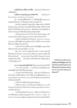 กรณีเป็นโครงการที่มีการเช่าที่ดิน จะต้องแนบร่างข้อตกลงการ
เช่าที่ดินนั้นด้วย
	             กรณีกิจการร่วมทุนในรูปแบบบริษัทจำกัด               จะต้องแนบร่าง
Memorandum and Articles of Association  
	             MIC จะนำข้อมูลที่ได้ส่งต่อให้ FIC เพื่อให้เป็นผู้พิจารณาโครงการ
ลงทุนในเบื้องต้น โดย FIC มีเงื่อนไขในการพิจารณาอนุมัติ อาทิ
	             -	 ต้องเป็นการผลิตเพ่อการส่งออกหรือการพัฒนาทรัพยากรท่ต้องใช้
                                   ื                                    ี
เงินลงทุนจำนวนมากหรือเป็นการลงทุนที่ต้องใช้เทคโนโลยีสูง หรือเป็นการผลิต
หรือบริการที่ก่อให้เกิดการจ้างแรงงานมาก หรือเป็นโครงการประหยัดพลังงาน
โดยโครงการลงทุนเหล่านี้ต้องมีส่วนช่วยในการพัฒนาท้องถิ่น
	             -	 สำหรับธุรกิจประเภทการค้า ทั้งการค้าภายในประเทศและการค้า
ระหว่างประเทศ จะต้องขออนุญาตจากระทรวงการค้าของเมียนมาร์ด้วย
	             -	 บริษัทต่างชาติจะต้องทำประกันภัยกับ Myanmar Insurance
Corporation ซึ่งเป็นรัฐวิสาหกิจของเมียนมาร์ ส่วนการใช้บริการธนาคารจะต้อง
ใช้กับธนาคารที่รัฐบาลกำหนดเท่านั้น
	             -	 หากมีการจ้างคนงานที่เป็นชาวต่างชาติหรือผู้เชี่ยวชาญเฉพาะด้าน
ที่เป็นคนต่างชาติ จะต้องขออนุมัติจาก FIC ก่อน
	             -	 อื่นๆ เช่น การคาดการณ์ผลกำไรประจำปี การคาดการณ์รายได้
ที่เป็นเงินตราต่างประเทศ ระยะเวลาของการคืนทุน โอกาสของการเพิ่มรายได้
ให้แก่ชาวเมียนมาร์ สถานการณ์ทางด้านตลาดทั้งภายในและต่างประเทศ
ของสินค้าประเภทนั้นๆ ข้อกำหนดการบริโภคสินค้าสหภาพเมียนมาร์ฐานะ
การเงินของผู้ลงทุน ฯลฯ                                                                      ‘
                                                                         	 บริ ษั ท ต่ า งชาติ ส ามารถ
                                                                         แต่งตังบุคคลหรือผูประกอบการ
                                                                                ้                 ้
	            4.3.5 การจดทะเบยนจดตงบรษท ซึงรูปแบบขององค์กรธุรกิจมี ดังนี้ เป็ น ตั ว แทนธุ ร กิ จ ในเมี ย นมาร์
                                ี ั ้ั ิ ั ่
	            1.	 กิจการเจ้าของคนเดียว การดำเนินกิจการโดยผู้เป็นเจ้าของ ได้โดยตัวแทนจะต้องจดทะเบียน
แต่เพียงผู้เดียวไม่จำเป็นต้องยื่นขอจดทะเบียน                             กั บ กระทรวงพาณิ ช ย์ ข อง‘
	            2.	 ธุรกิจประเภทห้างหุ้นส่วนจำกัด ผู้ประกอบการรับผิดชอบตาม เมียนมาร์
ข้อตกลงในการก่อตั้งห้างหุ้นส่วน จำกัด ซึ่งมีจำนวนของผู้ถือหุ้นไม่เกินกว่า 20
คน ตามกฎหมาย Partnership’s Act of 1932 ห้างหุ้นส่วนอาจจะจดทะเบียน
หรือไม่จดทะเบียนก็ได้
	            3. บริษัท จำกัด ซึ่งมีดำเนินธุรกิจลักษณะตัวแทน
	            -	 บริ ษั ท ต่ า งชาติ ส ามารถแต่ ง ตั้ ง บุ ค คลหรื อ ผู้ ป ระกอบการเป็ น
ตั ว แทนธุ ร กิ จ ในเมี ย นมาร์ ไ ด้ โ ดยตั ว แทนจะต้ อ งจดทะเบี ย นกั บ กระทรวง
พาณิชย์ของเมียนมาร์
	            -	 การตั้งบริษัทหรือสำนักงานสาขา บริษัทต่างชาติหรือสำนักงาน
สาขาที่ตั้งในเมียนมาร์จะต้องขออนุญาตทำการค้า (Permit to Trade) จาก
กระทรวงการวางแผนและพัฒนาเศรษฐกิจแห่งชาติก่อนจดทะเบียนบริษัทกับ


                                                                  คู่มือ การค้าและการลงทุน สาธารณรัฐแห่งสหภาพเมียนมาร์   73
                                                                                                                         สส
 