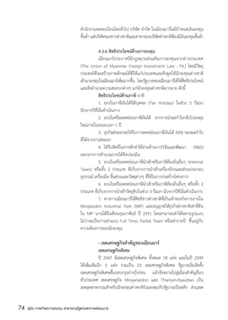 สำนักงานจดทะเบียนโดยทั่วไป บริษัท จำกัด ในเมียนมาร์ไม่มีกำหนดเงินลงทุน
                                       ขันต่ำ แต่บริษทของชาวต่างชาติและสาขาของบริษทต่างชาติตองมีเงินลงทุนขันต่ำ
                                         ้           ั                            ั         ้              ้

                                       	           4.3.6 สิทธิประโยชน์ด้านการลงทุน
                                       	           เมียนมาร์ประกาศใช้กฎหมายส่งเสริมการลงทุนจากต่างประเทศ
                                       (The Union of Myanmar Foreign Investment Law : FIL) โดยมีวัตถุ
                                       ประสงค์ที่จะสร้างภาพลักษณ์ที่ดีให้แก่ประเทศและดึงดูดให้นักลงทุนต่างชาติ
                                       เข้ามาลงทุนในเมียนมาร์เพิมมากขึน โดยรัฐบาลของเมียนมาร์ได้ให้สทธิประโยชน์
                                                                   ่     ้                                ิ
                                       และสิ่งอำนวยความสะดวกต่างๆ แก่นักลงทุนต่างชาติมากมาย ดังนี้
                                         	         สิทธิประโยชน์ด้านภาษี อาทิ
                                       	           1.	 ยกเว้นภาษีเงินได้นิติบุคคล (Tax Holiday) ในช่วง 3 ปีแรก  
                                       นับจากปีที่เริ่มดำเนินการ
                                       	           2.	 ยกเว้นหรือลดหย่อนภาษีเงินได้ จากการนำผลกำไรกลับไปลงทุน
                                       ใหม่ภายในระยะเวลา 1 ปี
                                       	           3.	 ธุรกิจส่งออกจะได้รับการลดหย่อนภาษีเงินได้ 50% ของผลกำไร
                                       ที่ได้จากการส่งออก
                                       	           4.	 ได้รับสิทธิในการหักค่าใช้จ่ายด้านการวิจัยและพัฒนา (R&D)
                                       ออกจากการคำนวณรายได้พึงประเมิน
                                       	           5.	 ยกเว้นหรือลดหย่อนภาษีนำเข้าหรือภาษีท้องถิ่นอื่นๆ (Internal
                                       Taxes) หรือทั้ง 2 ประเภท ที่เก็บจากการนำเข้าเครื่องจักรและส่วนประกอบ
                                       อุปกรณ์ เครื่องมือ ชิ้นส่วนและวัสดุต่างๆ ที่ใช้ในการก่อสร้างโครงการ
                                       	           6.	 ยกเว้นหรือลดหย่อนภาษีนำเข้าหรือภาษีท้องถิ่นอื่นๆ หรือทั้ง 2
                                       ประเภท ที่เก็บจากการนำเข้าวัตถุดิบในช่วง 3 ปีแรก นับจากปีที่เริ่มดำเนินการ
                                       	           7.	 ทางการเมียนมาร์ให้สิทธิชาวต่างชาติท่เี ป็นเจ้าของกิจการภายใน
                                       Mingaladon Industrial Park (MIP) และอนุญาตให้ธุรกิจต่างชาติเช่าที่ดิน
                                       ใน MIP นานได้ถึงเดือนกุมภาพันธ์ ปี 2591 โดยสามารถเช่าได้หลายรูปแบบ
                                       ไม่ว่าจะเป็นการเช่าแบบ Full Time, Partial Team หรือเช่ารายปี   ขึ้นอยู่กับ
                                       ความต้องการของนักลงทุน

                                       	            - เขตเศรษฐกิจสำคัญของเมียนมาร์
                                       	            เขตเศรษฐกิจพิเศษ
                                       	            ปี 2547 มีเขตเศรษฐกิจพิเศษ ทั้งหมด 18 แห่ง และในปี 2549
                                       ได้เพิ่มเติมอีก 5 แห่ง รวมเป็น 23 เขตเศรษฐกิจพิเศษ รัฐบาลเริ่มจัดตั้ง
                                       เขตเศรษฐกิจพิเศษขึ้นรอบกรุงย่างกุ้งก่อน แล้วจึงขยายไปสู่เมืองสำคัญอื่นๆ
                                       ทั่วประเทศ เขตเศรษฐกิจ Mingarlardon และ Thanlyin-Kyauttan เป็น
                                       เขตอตสาหกรรมสำหรบนกลงทนตางชาตรวมลงทนกบรฐบาลเปนหลก สวนเขต
                                              ุ             ั ั ุ ่          ิ่     ุ ั ั      ็ ั ่


74   คู่มือ การค้าและการลงทุน สาธารณรัฐแห่งสหภาพเมียนมาร์
 