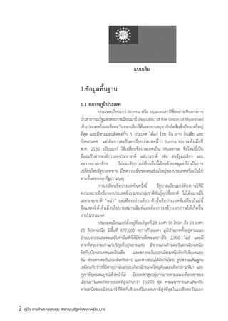 แบบเดิม

                                        1.ข้อมูลพื้นฐาน
                                        1.1 สภาพภูมิประเทศ
                                        	           ประเทศเมียนมาร์ (Burma หรือ Myanmar) มีชื่ออย่างเป็นทางการ
                                        ว่า สาธารณรัฐแห่งสหภาพเมียนมาร์ (Republic of the Union of Myanmar)
                                        เป็นประเทศในเอเชียตะวันออกเฉียงใต้และคาบสมุทรอินโดจีนซึ่งมีขนาดใหญ่
                                        ที่สุด และมีพรมแดนติดต่อกับ 5 ประเทศ ได้แก่ ไทย จีน ลาว อินเดีย และ
                                        บังคลาเทศ   แต่เดิมชาวตะวันตกเรียกประเทศนี้ว่า Burma จนกระทั่งเมื่อปี
                                        พ.ศ. 2532 เมียนมาร์ ได้เปลี่ยนชื่อประเทศเป็น Myanmar ชื่อใหม่นี้เป็น
                                        ที่ยอมรับจากองค์การสหประชาชาติ แต่บางชาติ เช่น สหรัฐอเมริกา และ
                                        สหราชอาณาจักร                ไม่ยอมรับการเปลี่ยนชื่อนี้เนื่องด้วยเหตุผลที่ว่าเป็นการ
                                        เปลี่ยนโดยรัฐบาลทหาร มิใช่ความเห็นของคนส่วนใหญ่ของประเทศหรือเป็นไป
                                        ตามขั้นตอนของรัฐธรรมนูญ
                                        	           การเปลี่ยนชื่อประเทศในครั้งนี้ รัฐบาลเมียนมาร์ต้องการให้มี
                                        ความหมายถึงชือของประเทศซึงรวมชนกลุมชาติพนธ์ทกเชือชาติ ไม่ได้หมายถึง
                                                          ่               ่         ่       ั ุ ุ ้
                                        เฉพาะชนชาติ “พม่า” แต่เพียงอย่างเดียว ดังนั้นชื่อประเทศที่เปลี่ยนใหม่นี้
                                        จึ ง แสดงให้ เ ห็ น ถึ ง นโยบายสมานฉันท์และต้องการสร้างเอกภาพให้เกิดขึ้น
                                        ภายในประเทศ
                                        	           ประเทศเมียนมาร์ตั้งอยู่ที่ละติจูดที่ 28 องศา 30 ลิปดา ถึง 10 องศา
                                        20 ลิปดาเหนือ มีพนที่ 677,000 ตารางกิโลเมตร ภูมประเทศตังอยูตามแนว
                                                                  ้ื                                  ิ        ้ ่
                                        อ่าวเบงกอลและทะเลอันดามันทำให้มชายฝังทะเลยาวถึง 2,000 ไมล์ และมี
                                                                                ี ่
                                        หาดที่สวยงามเก่าแก่บริสุทธิ์อยู่หลายแห่ง มีชายแดนด้านตะวันตกเฉียงเหนือ
                                        ติดกับบังคลาเทศและอินเดีย และทางตะวันออกเฉียงเหนือติดกับธิเบตและ
                                        จีน ส่วนทางตะวันออกติดกับลาว และทางตอนใต้ตดกับไทย รูปพรรณสัณฐาน
                                                                                                ิ
                                        เหมือนกับว่าวทีมหางยาวล้อมรอบเกือกม้าขนาดใหญ่คอแนวเทือกเขามหึมา และ
                                                          ่ี                                       ื
                                        ภูเขาที่อุดมสมบูรณ์ด้วยป่าไม้ มียอดเขาสูงอยู่มากมายตามแนวเทือกเขาของ
                                        เมียนมาร์และมีหลายยอดที่สูงเกินกว่า 10,000 ฟุต ตามแนวชายแดนหิมาลัย
                                        ทางเหนือของเมียนมาร์ที่ติดกับธิเบตเป็นยอดเขาที่สูงที่สุดในเอเชียตะวันออก


2   คู่มือ การค้าและการลงทุน สาธารณรัฐแห่งสหภาพเมียนมาร์
 