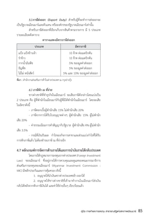 5.)	ภาษีส่งออก (Export Duty) สำหรับผู้ที่จะทำการส่งออกจะ
เป็นรัฐบาลเมียนมาร์และตัวแทน หรือองค์กรของรัฐบาลเมียนมาร์เท่านั้น  
	         สำหรับภาษีส่งออกที่เรียกเก็บจากสินค้าตามรายการ มี 5 ประเภท  
รายละเอียดดังตาราง
                      ตารางแสดงอัตราภาษีส่งออก
		                ประเภท	                                   อัตราภาษี
	 แป้ง แป้งข้าวเจ้า	    	                           10 จ๊าต ต่อเมตริกตัน
	 รำข้าว	               	                           10 จ๊าต ต่อเมตริกตัน
	 กากน้ำมันพืช	         	                           5% ของมูลค่าส่งออก
	 ธัญพืช	               	                           5% ของมูลค่าส่งออก
	 ไม้ไผ่ หนังสัตว์	     	                       5% และ 10% ของมูลค่าส่งออก
ที่มา : สำนักงานส่งเสริมการค้าในต่างประเทศ ณ กรุงย่างกุ้ง

	         6.) ภาษีหัก ณ ที่จ่าย
	         ชาวต่างชาติที่ทำธุรกิจในเมียนมาร์ จะเสียภาษีดังกล่าวโดยแบ่งเป็น
2 ประเภท คือ ผู้ที่พำนักในเมียนมาร์กับผู้ที่มิได้พำนักในเมียนมาร์   โดยจะเสีย
ในอัตราดังนี้
	         -	 ภาษีดอกเบี้ยผู้พำนักเสีย 15% ไม่พำนักเสีย 20%
	         -	 ภาษีจากการได้รับใบอนุญาตต่างๆ ผู้พำนักเสีย 15% ผู้ไม่พำนัก
เสีย 20%
	         -	 ค่าธรรมเนียมการทำสัญญากับรัฐบาล  ผู้พำนักเสีย 4% ผู้ไม่พำนัก
เสีย 3.5%
	         -	 กรณีที่เงินปันผล กำไรของกิจการสาขาและส่วนแบ่งกำไรที่ได้รับ
การหักภาษีแล้ว ไม่ต้องชำระภาษี ณ ที่จ่ายอีก

4.7 หลกเกณฑการจดการดานรายไดและการนำเงนรายไดกลบประเทศ
      ั    ์ ั      ้      ้         ิ     ้ ั
	          โดยภายใต้กฎหมายการลงทุนจากต่างประเทศ (Foreign Investment
Law) ของเมียนมาร์ ซึ่งอยู่ภายใต้การควบคุมและดูแลของคณะกรรมาธิการ
ส่งเสริมการลงทุนของเมียนมาร์ (Myanmar Investment Commission :
MIC) มีหลักประกันและการคุ้มครอง ดังนี้
	          	 1.	 อนุญาตให้นำเงินตราต่างประเทศเข้า-ออกได้
	          	 2.	 อนุญาตให้ชาวต่างชาติที่เข้ามาทำงานในเมียนมาร์ส่งเงิน
กลับได้หลังจากหักภาษีเงินได้ และค่าใช้จ่ายอื่นๆ เรียบร้อยแล้ว




                                                                คู่มือ การค้าและการลงทุน สาธารณรัฐแห่งสหภาพเมียนมาร์   85
                                                                                                                       สส
 