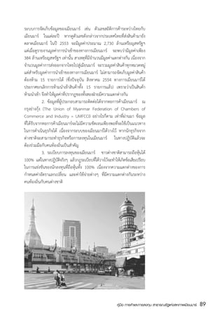 ระบบการจัดเก็บข้อมูลของเมียนมาร์ เช่น ตัวเลขสถิติการค้าระหว่างไทยกับ
เมียนมาร์ ในแต่ละปี หากดูตัวเลขดังกล่าวจากประเทศไทยที่ส่งสินค้ามายัง
ตลาดเมียนมาร์ ในปี 2553 จะมีมูลค่าประมาณ 2,730 ล้านเหรียญสหรัฐฯ
แต่เมื่อดูรายงานมูลค่าการนำเข้าของทางการเมียนมาร์ จะพบว่ามีมูลค่าเพียง
384 ล้านเหรียญสหรัฐฯ เท่านั้น สาเหตุที่มีจำนวนมีมูลค่าแตกต่างกัน เนื่องจาก
จำนวนมูลค่าการส่งออกจากไทยไปสู่เมียนมาร์ จะรวมมูลค่าสินค้าทุกหมวดหมู่
แต่สำหรับมูลค่าการนำเข้าของทางการเมียนมาร์ ไม่สามารถจัดเก็บมูลค่าสินค้า
ต้องห้าม 15 รายการได้ (ซึ่งปัจจุบัน สิงหาคม 2554 ทางการเมียนมาร์ได้
ประกาศยกเลิกการห้ามนำเข้าสินค้าทั้ง 15 รายการแล้ว) เพราะว่าเป็นสินค้า
ห้ามนำเข้า จึงทำให้มลค่าทีปรากฏของทังสองฝ่ายมีความแตกต่างกัน
                       ู ่              ้
	            2.	 ข้อมูลที่ผู้ประกอบสามารถติดต่อได้จากหอการค้าเมียนมาร์ ณ
กรุงย่างกุ้ง (The Union of Myanmar Federation of Chambers of
Commerce and Industry = UMFCCI) อย่างไรก็ตาม เท่าที่ผ่านมา ข้อมูล
ที่ได้รับจากหอการค้าเมียนมาร์จะไม่มีความชัดเจนเพียงพอที่จะใช้เป็นแนวทาง
ในการดำเนินธุรกิจได้ เนื่องจากระบบของเมียนมาร์ได้วางไว้ หากนักธุรกิจจาก
ต่างชาติจะสามารถทำธุรกิจหรือการลงทุนในเมียนมาร์ ในทางปฏิบัติแล้วจะ
ต้องร่วมมือกับคนท้องถิ่นเป็นสำคัญ
	            3.	 ระเบียบการลงทุนของเมียนมาร์ ชาวต่างชาติสามารถถือหุนได้้
100% แต่ในทางปฏิบตจริงๆ แล้วกฎระเบียบทีได้วางไว้จะทำให้เกิดข้อเสียเปรียบ
                        ัิ                    ่
ในการแข่งขันของนักลงทุนที่ถือหุ้นทั้ง 100% เนื่องจากความแตกต่างของการ
กำหนดค่าอัตราแลกเปลี่ยน และค่าใช้จ่ายต่างๆ ที่มีความแตกต่างกันระหว่าง
คนท้องถิ่นกับคนต่างชาติ




                                                        คู่มือ การค้าและการลงทุน สาธารณรัฐแห่งสหภาพเมียนมาร์   89
                                                                                                               สส
 