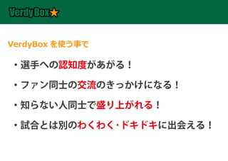 VerdyBox を使う事で

・選手への認知度があがる！

・ファン同士の交流のきっかけになる！

・知らない人同士で盛り上がれる！

・試合とは別のわくわく･ドキドキに出会える！
 