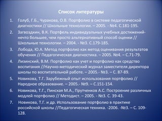 Список литературы
1.   Голуб, Г.Б., Чуракова, О.В. Портфолио в системе педагогической
     диагностики // Школьные технологии. – 2005. - №4. С.181-195.
2.   Загвоздкин, В.К. Портфель индивидуальных учебных достижений-
     нечто большее, чем просто альтернативный способ оценки //
     Школьные технологии. – 2004. - №3. С.179-185.
3.   Лобода, Ю.А. Метод портфолио как метод оценивания результатов
     обучения // Педагогическая диагностика. – 2005. №4. – С.71-79.
4.   Лизинский, В.М. Портфолио как учет и портфолио как средство
     воспитания //Научно-методический журнал заместителя директора
     школы по воспитательной работе. – 2005.- №3. – С. 87-89.
5.   Новикова, Т.Г. Зарубежный опыт использования портфолио //
     Народное образование. – 2005.- №9. – С.151-154.
6.   Новикова, Т.Г., Пинская М.А., Прутченков А.С. Построение различных
     модлей портфолио // Методист. – 2005. - №3. С. 39-43.
7.   Новикова, Т.Г. и др. Использование портфолио в практике
     российской школы //Педагогическая техника. -2006. -№3. – С. 109-
     128.
 