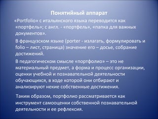 Понятийный аппарат
«Portfolio» с итальянского языка переводится как
«портфель»; с англ. - «портфель», «папка для важных
документов».
В французском языке (porter - излагать, формулировать и
folio – лист, страница) значение его – досье, собрание
достижений.
В педагогическом смысле «портфолио» – это не
материальный предмет, а форма и процесс организации,
оценки учебной и познавательной деятельности
обучающихся, в ходе которой они отбирают и
анализируют некие собственные достижения.
Таким образом, портфолио рассматривается как
инструмент самооценки собственной познавательной
деятельности и ее рефлексия.
 