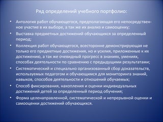 Ряд определений учебного портфолио:
•   Антология работ обучающегося, предполагающая его непосредствен-
    ное участие в их выборе, а так же их анализ и самооценку;
•   Выставка предметных достижений обучающихся за определенный
    период;
•   Коллекция работ обучающегося, всесторонне демонстрирующая не
    только его предметные достижения, но и усилия, приложенные к их
    достижению, а так же очевидный прогресс в знаниях, умениях,
    способах деятельности по сравнению с предыдущими результатами;
•   Систематический и специально организованный сбор доказательств,
    используемых педагогом и обучающимся для мониторинга знаний,
    навыков, способов деятельности и отношений обучаемых;
•   Способ фиксирования, накопления и оценки индивидуальных
    достижений детей за определенный период обучения;
•   Форма целенаправленной, систематической и непрерывной оценки и
    самооценки достижений обучающихся.
 