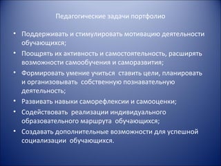 Педагогические задачи портфолио

• Поддерживать и стимулировать мотивацию деятельности
  обучающихся;
• Поощрять их активность и самостоятельность, расширять
  возможности самообучения и саморазвития;
• Формировать умение учиться ставить цели, планировать
  и организовывать собственную познавательную
  деятельность;
• Развивать навыки саморефлексии и самооценки;
• Содействовать реализации индивидуального
  образовательного маршрута обучающихся;
• Создавать дополнительные возможности для успешной
  социализации обучающихся.
 