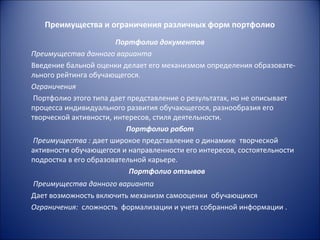 Преимущества и ограничения различных форм портфолио
                       Портфолио документов
Преимущества данного варианта
Введение бальной оценки делает его механизмом определения образовате-
льного рейтинга обучающегося.
Ограничения
 Портфолио этого типа дает представление о результатах, но не описывает
процесса индивидуального развития обучающегося, разнообразия его
творческой активности, интересов, стиля деятельности.
                          Портфолио работ
 Преимущества : дает широкое представление о динамике творческой
активности обучающегося и направленности его интересов, состоятельности
подростка в его образовательной карьере.
                           Портфолио отзывов
Преимущества данного варианта
Дает возможность включить механизм самооценки обучающихся
Ограничения: сложность формализации и учета собранной информации .
 