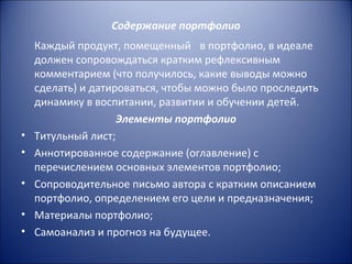Содержание портфолио
    Каждый продукт, помещенный в портфолио, в идеале
    должен сопровождаться кратким рефлексивным
    комментарием (что получилось, какие выводы можно
    сделать) и датироваться, чтобы можно было проследить
    динамику в воспитании, развитии и обучении детей.
                    Элементы портфолио
•   Титульный лист;
•   Аннотированное содержание (оглавление) с
    перечислением основных элементов портфолио;
•   Сопроводительное письмо автора с кратким описанием
    портфолио, определением его цели и предназначения;
•   Материалы портфолио;
•   Самоанализ и прогноз на будущее.
 