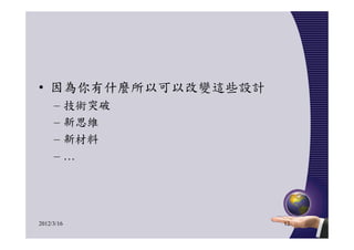 • 因為你有什麼所以可以改變這些設計
     –      技術突破
     –      新思維
     –      新材料
     –      …




2012/3/16            12
 