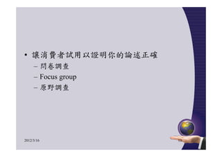 • 讓消費者試用以證明你的論述正確
     – 問卷調查
     – Focus group
     – 原野調查




2012/3/16            13
 