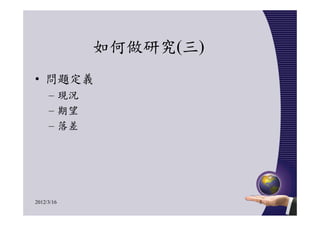 如何做研究(三)
• 問題定義
     – 現況
     – 期望
     – 落差




2012/3/16              5
 