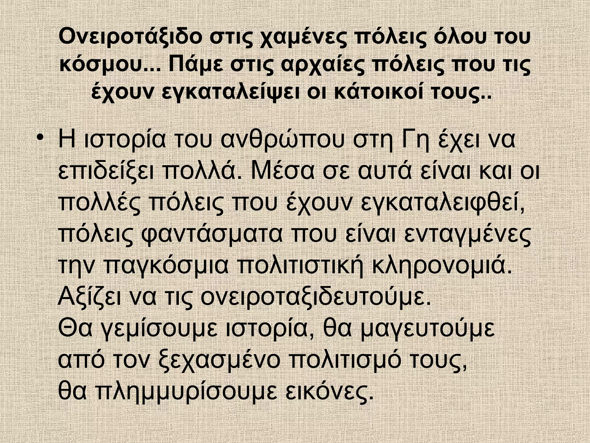 Ονειροτάξιδο στις χαμένες πόλεις όλου του
 κόσμου... Πάμε στις αρχαίες πόλεις που τις
   έχουν εγκαταλείψει οι κάτοικοί τους..

• H ιστορία του ανθρώπου στη Γη έχει να
  επιδείξει πολλά. Μέσα σε αυτά είναι και οι
  πολλές πόλεις που έχουν εγκαταλειφθεί,
  πόλεις φαντάσματα που είναι ενταγμένες
  την παγκόσμια πολιτιστική κληρονομιά.
  Αξίζει να τις ονειροταξιδευτούμε.
  Θα γεμίσουμε ιστορία, θα μαγευτούμε
  από τον ξεχασμένο πολιτισμό τους,
  θα πλημμυρίσουμε εικόνες.
 