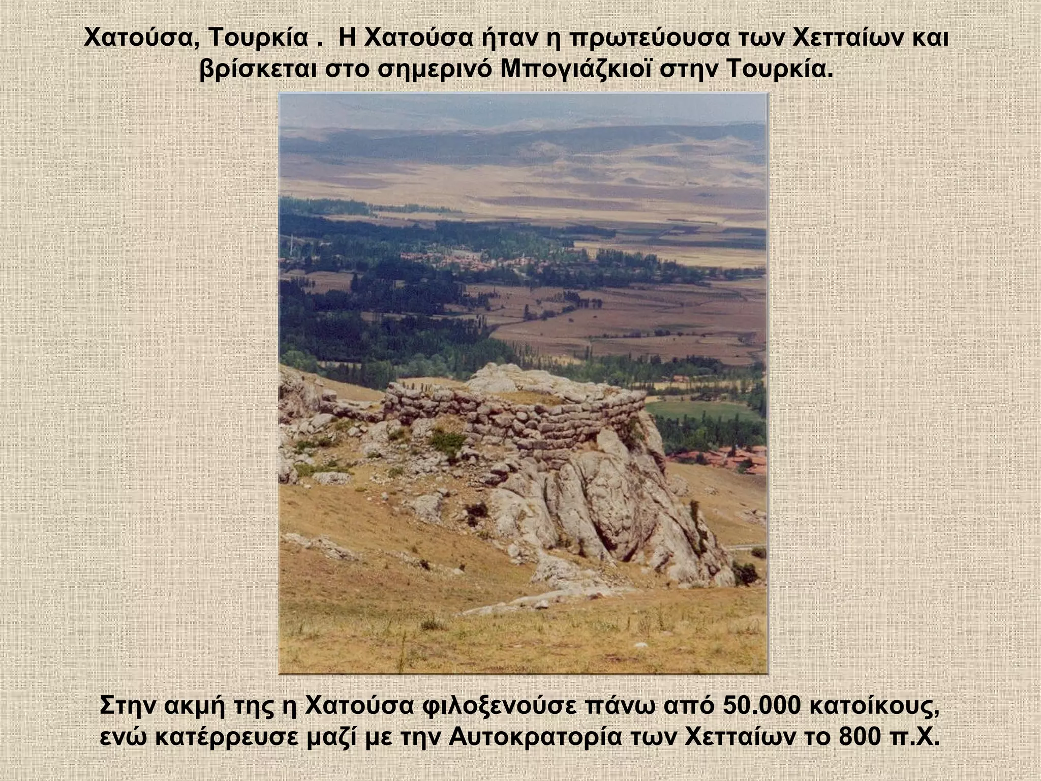 Χατούσα, Τουρκία . Η Χατούσα ήταν η πρωτεύουσα των Χετταίων και
        βρίσκεται στο σημερινό Μπογιάζκιοϊ στην Τουρκία.




 Στην ακμή της η Χατούσα φιλοξενούσε πάνω από 50.000 κατοίκους,
 ενώ κατέρρευσε μαζί με την Αυτοκρατορία των Χετταίων το 800 π.Χ.
 