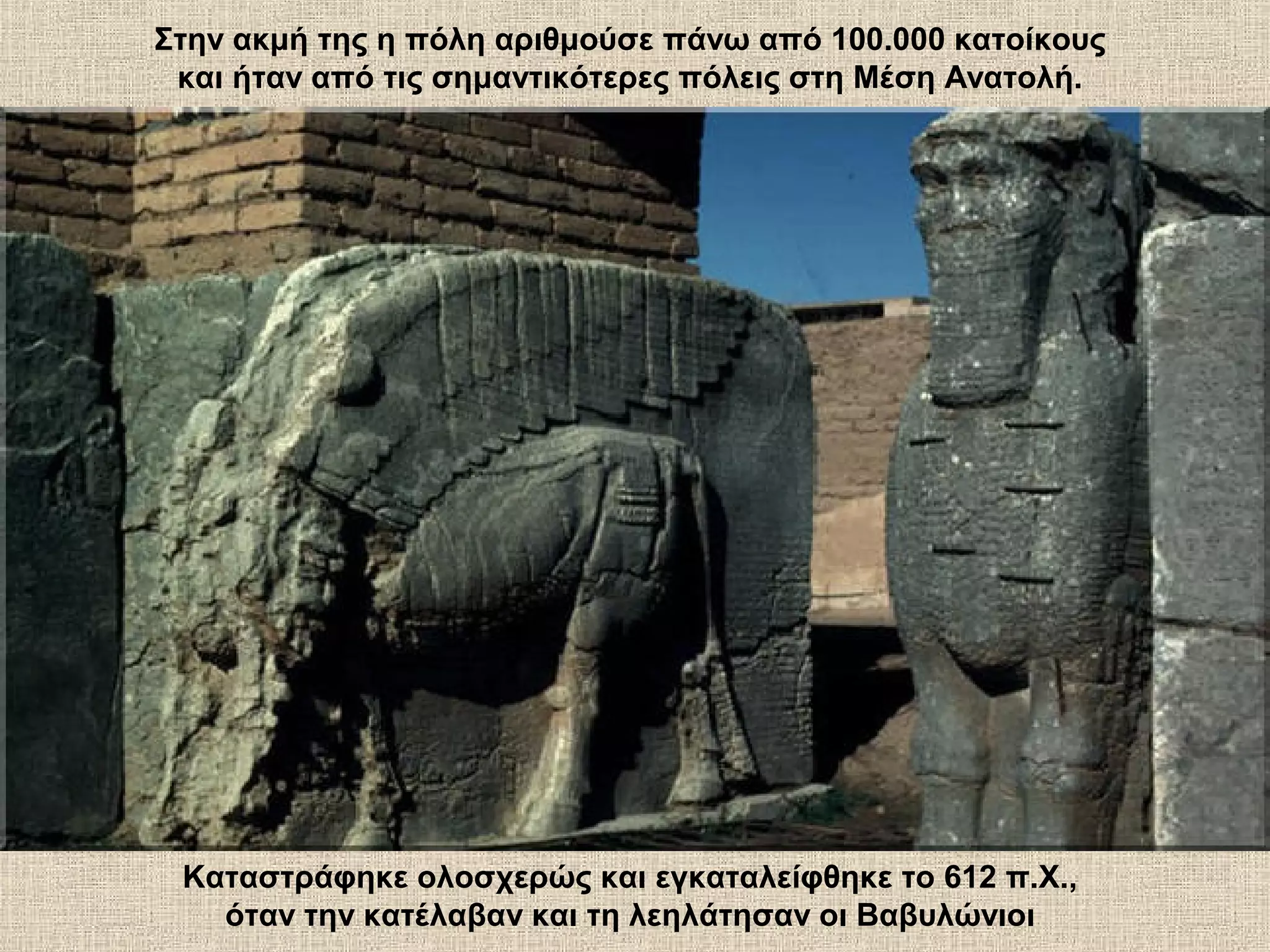 Στην ακμή της η πόλη αριθμούσε πάνω από 100.000 κατοίκους
 και ήταν από τις σημαντικότερες πόλεις στη Μέση Ανατολή.




 Καταστράφηκε ολοσχερώς και εγκαταλείφθηκε το 612 π.Χ.,
   όταν την κατέλαβαν και τη λεηλάτησαν οι Βαβυλώνιοι
 