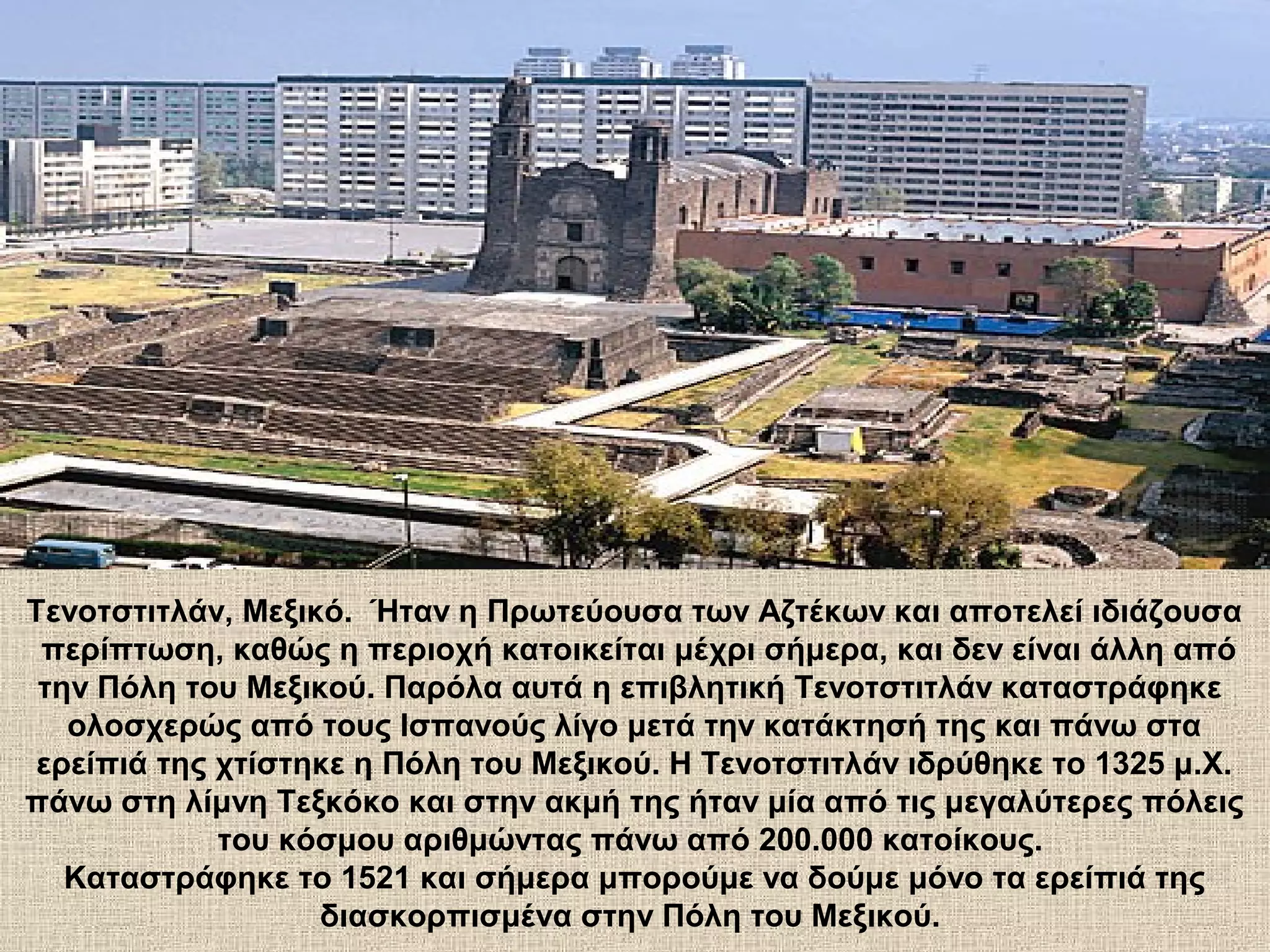 Τενοτστιτλάν, Μεξικό. Ήταν η Πρωτεύουσα των Αζτέκων και αποτελεί ιδιάζουσα
 περίπτωση, καθώς η περιοχή κατοικείται μέχρι σήμερα, και δεν είναι άλλη από
 την Πόλη του Μεξικού. Παρόλα αυτά η επιβλητική Τενοτστιτλάν καταστράφηκε
   ολοσχερώς από τους Ισπανούς λίγο μετά την κατάκτησή της και πάνω στα
 ερείπιά της χτίστηκε η Πόλη του Μεξικού. Η Τενοτστιτλάν ιδρύθηκε το 1325 μ.Χ.
πάνω στη λίμνη Τεξκόκο και στην ακμή της ήταν μία από τις μεγαλύτερες πόλεις
             του κόσμου αριθμώντας πάνω από 200.000 κατοίκους.
   Καταστράφηκε το 1521 και σήμερα μπορούμε να δούμε μόνο τα ερείπιά της
                   διασκορπισμένα στην Πόλη του Μεξικού.
 