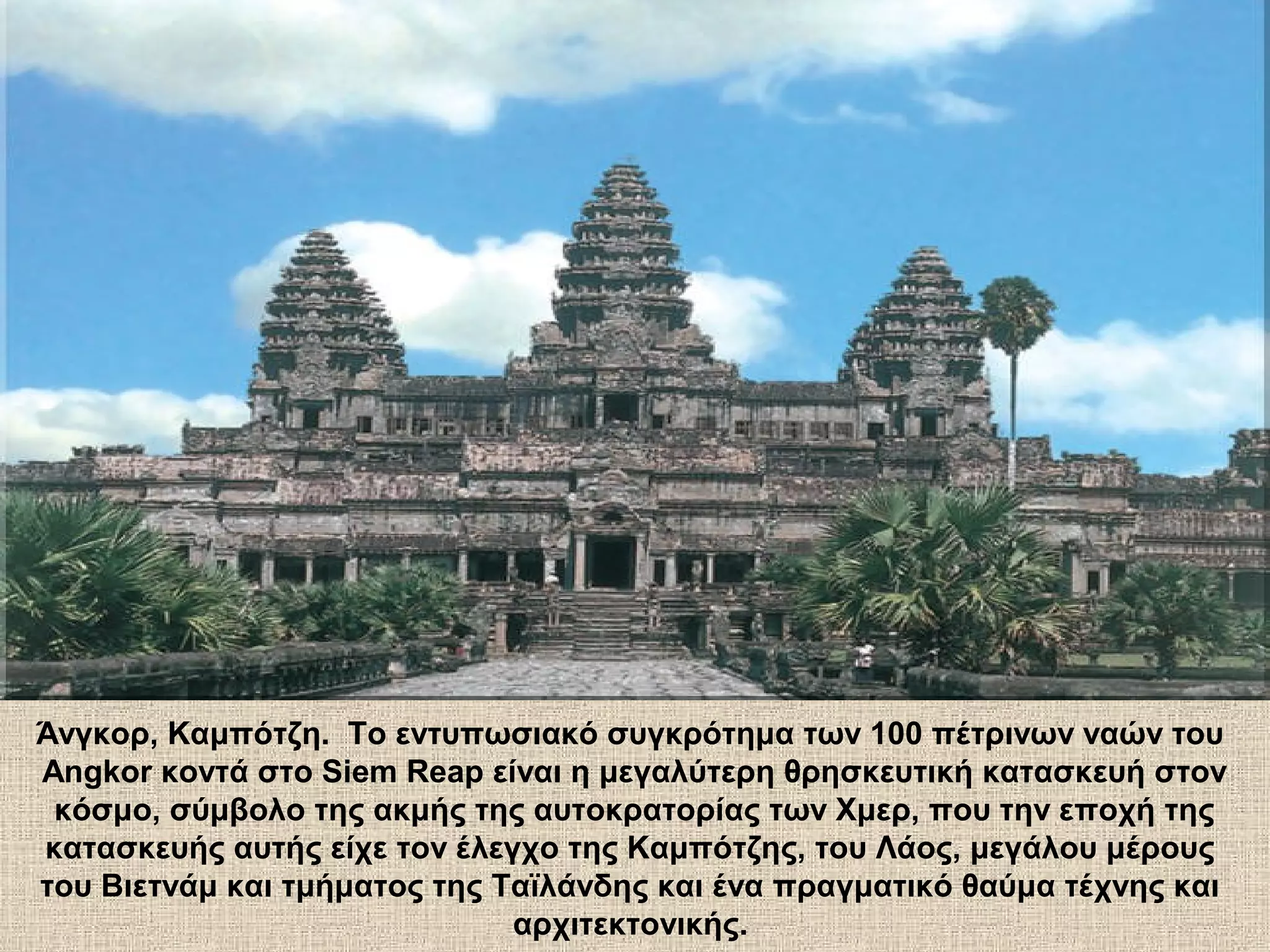 Άνγκορ, Καμπότζη. Το εντυπωσιακό συγκρότημα των 100 πέτρινων ναών του
Angkor κοντά στο Siem Reap είναι η μεγαλύτερη θρησκευτική κατασκευή στον
 κόσμο, σύμβολο της ακμής της αυτοκρατορίας των Χμερ, που την εποχή της
κατασκευής αυτής είχε τον έλεγχο της Καμπότζης, του Λάος, μεγάλου μέρους
του Βιετνάμ και τμήματος της Ταϊλάνδης και ένα πραγματικό θαύμα τέχνης και
                              αρχιτεκτονικής.
 