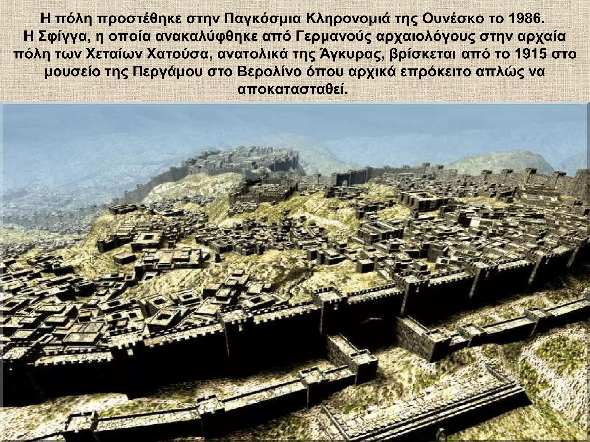 Η πόλη προστέθηκε στην Παγκόσμια Κληρονομιά της Ουνέσκο το 1986.
 Η Σφίγγα, η οποία ανακαλύφθηκε από Γερμανούς αρχαιολόγους στην αρχαία
πόλη των Χεταίων Χατούσα, ανατολικά της Άγκυρας, βρίσκεται από το 1915 στο
    μουσείο της Περγάμου στο Βερολίνο όπου αρχικά επρόκειτο απλώς να
                             αποκατασταθεί.
 