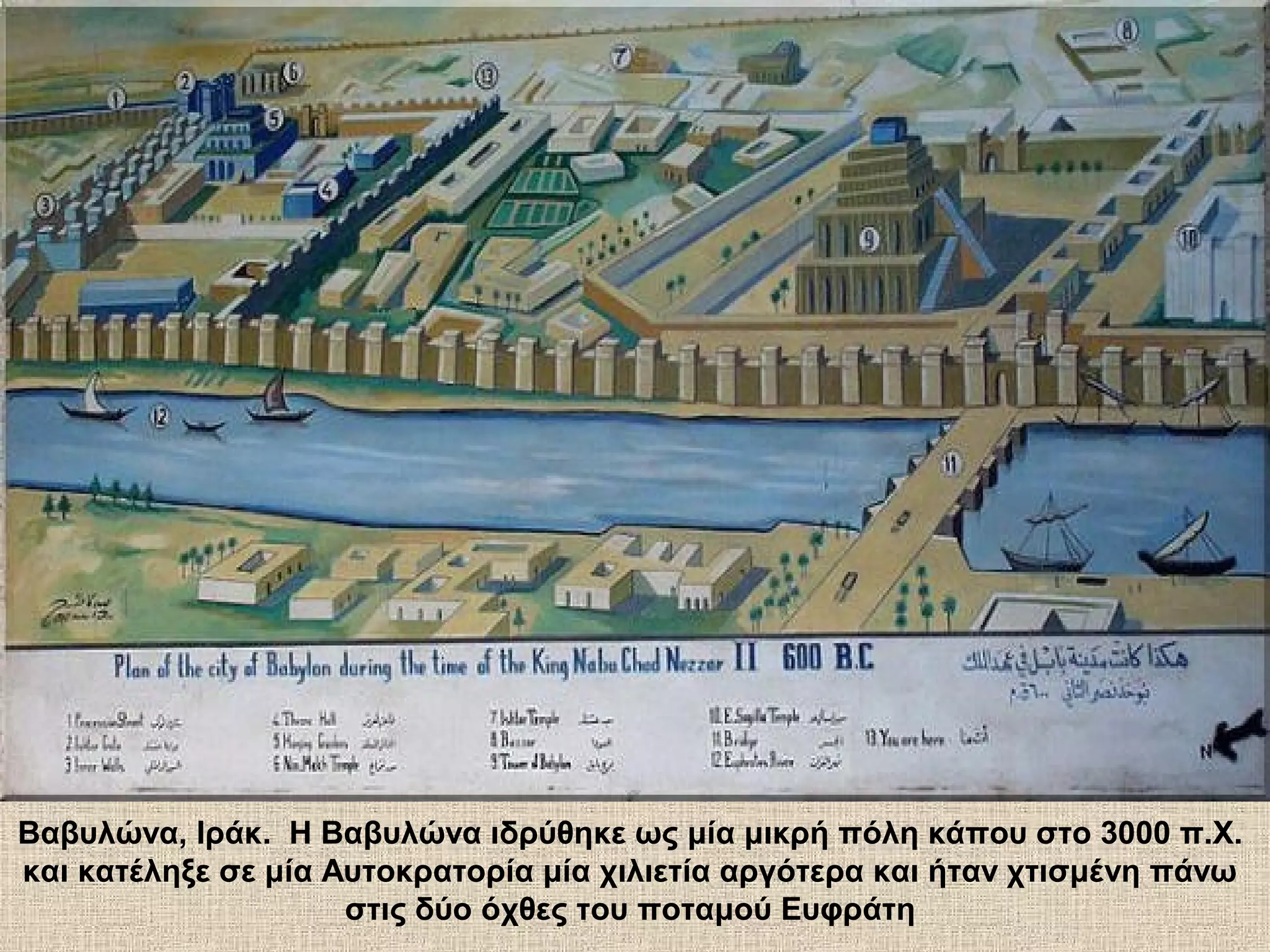 Βαβυλώνα, Ιράκ. Η Βαβυλώνα ιδρύθηκε ως μία μικρή πόλη κάπου στο 3000 π.Χ.
και κατέληξε σε μία Αυτοκρατορία μία χιλιετία αργότερα και ήταν χτισμένη πάνω
                     στις δύο όχθες του ποταμού Ευφράτη
 