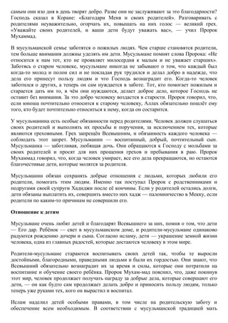 самым они изо дня в день творят добро. Разве они не заслуживают за это благодарности?
Господь сказал в Коране: «Благодари Меня и своих родителей». Разговаривать с
родителями неуважительно, огорчать их, повышать на них голос — великий грех.
«Уважайте своих родителей, и ваши дети будут уважать вас», — учил Пророк
Мухаммад.

В мусульманской семье заботятся о пожилых людях. Чем старше становятся родители,
тем больше внимания должны уделять им дети. Мусульмане помнят слова Пророка: «Не
относится к нам тот, кто не проявляет милосердия к малым и не уважает старших».
Заботясь о старом человеке, мусульмане никогда не забывают о том, что каждый был
когда-то молод и полон сил и не покладая рук трудился и делал добро в надежде, что
дела его принесут пользу людям и что Господь вознаградит его. Когда-то человек
заботился о других, а теперь он сам нуждается в заботе. Тот, кто помогает пожилым и
старается дать им то, в чѐм они нуждаются, делает доброе дело, которое Господь не
оставит без внимания. За это добро человеку воздастся в старости. Пророк говорил, что,
если юноша почтительно относится к старому человеку, Аллах обязательно пошлѐт ему
того, кто будет почтительно относиться к нему, когда он состарится.

У мусульманина есть особые обязанности перед родителями. Человек должен слушаться
своих родителей и выполнять их просьбы и поручения, за исключением тех, которые
являются греховными. Грех запрещѐн Всевышним, и обязанность каждого человека —
соблюдать этот запрет. Мусульманин — воспитанный, добрый, почтительный сын.
Мусульманка — заботливая, любящая дочь. Они обращаются к Господу с мольбами за
своих родителей и просят для них прощения грехов и пребывания в раю. Пророк
Мухаммад говорил, что, когда человек умирает, все его дела прекращаются, но остаются
благочестивые дети, которые молятся за родителя.

Мусульманин обязан сохранять добрые отношения с людьми, которых любили его
родители, помогать этим людям. Именно так поступал Пророк с родственниками и
подругами своей супруги Хадиджи после еѐ кончины. Если у родителей остались долги,
дети обязаны выплатить их, совершить вместо них хадж — паломничество в Мекку, если
родители по каким-то причинам не совершили его.

Отношение к детям

Мусульмане очень любят детей и благодарят Всевышнего за них, помня о том, что дети
— Его дар. Ребѐнок — свет в мусульманском доме, и родители-мусульмане одинаково
радуются рождению дочери и сына. Согласно исламу, дети — украшение земной жизни
человека, одна из главных радостей, которые достаются человеку в этом мире.

Родители-мусульмане стараются воспитывать своих детей так, чтобы те выросли
достойными, благородными, праведными людьми и были их гордостью. Они знают, что
Всевышний обязательно вознаградит их за время и силы, которые они потратили на
воспитание и обучение своего ребѐнка. Пророк Мухам-мад пояснил, что, даже покинув
этот мир, человек продолжает получать награду за добрые дела, которые совершают его
дети, — он как будто сам продолжает делать добро и приносить пользу людям, только
теперь уже руками тех, кого он вырастил и воспитал.

Ислам наделил детей особыми правами, в том числе на родительскую заботу и
обеспечение всем необходимым. В соответствии с мусульманской традицией мать
 