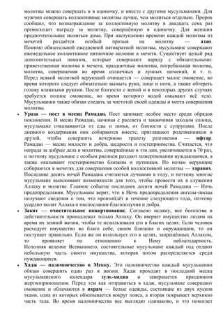 молитвы можно совершать и в одиночку, и вместе с другими мусульманами. Для
мужчин совершать коллективные молитвы лучше, чем молиться отдельно. Пророк
сообщил, что вознаграждение за коллективную молитву в двадцать семь раз
превосходит награду за молитву, совершѐнную в одиночку. Для женщин
предпочтительнее молиться дома. При наступлении времени каждой молитвы из
мечетей      раздаѐтся    особый     призыв     на     молитву     —      азан.
Помимо обязательной ежедневной пятикратной молитвы, мусульмане совершают
еженедельное коллективное пятничное моление в мечети. Существует целый ряд
дополнительных намазов, которые совершают наряду с обязательными:
приветственная молитва в мечети, праздничные молитвы, погребальная молитва,
молитва, совершаемая во время солнечных и лунных затмений, и т. п.
Перед всякой молитвой верующий очищается — совершает малое омовение, во
время которого следует обязательно вымыть руки, лицо и ноги, а также обтереть
голову влажными руками. После близости с женой и в некоторых других случаях
требуется полное омовение, во время которого водой омывают всѐ тело.
Мусульманин также обязан следить за чистотой своей одежды и места совершения
молитвы.
Ураза — пост в месяц Рамадан. Пост занимает особое место среди обрядов
поклонения. В месяц Рамадан, начиная с рассвета и заканчивая заходом солнца,
мусульмане отказываются от еды и питья, от близости с супругами. После
дневного воздержания они собираются вместе, приглашают родственников и
друзей, чтобы совершить вечернюю трапезу разговения — ифтар.
Рамадан — месяц милости и добра, щедрости и гостеприимства. Считается, что
награда за добрые дела и молитвы, совершѐнные в эти дни, увеличивается в 70 раз,
и поэтому мусульмане с особым рвением раздают пожертвования нуждающимся, а
также оказывают гостеприимство близким и путникам. По ночам верующие
собираются в мечетях для совершения особой коллективной молитвы — таравих.
Последние десять ночей Рамадана считаются лучшими в году, и поэтому многие
мусульмане выискивают возможности для того, чтобы провести их в служении
Аллаху и молитве. Главное событие последних десяти ночей Рамадана — Ночь
предопределения. Мусульмане верят, что в Ночь предопределения ангелы-писцы
получают сведения о том, что произойдѐт в течение следующего года, поэтому
усердно молят Аллаха о ниспослании благополучия и добра.
Закят — очистительное пожертвование. Согласно исламу, все богатства в
действительности принадлежат только Аллаху. Он вверяет имущество людям на
время их земной жизни, чтобы те использовали его в благих целях. Если человек
расходует имущество во благо себе, своим близким и окружающим, то он
поступает правильно. Если же он использует его в целях, запрещѐнных Аллахом,
то      проявляет      по     отношению      к      Нему      неблагодарность.
Исполняя веление Всевышнего, состоятельные мусульмане каждый год отдают
небольшую часть своего имущества, которая потом распределяется среди
нуждающихся.
Хадж — паломничество в Мекку. Это паломничество каждый мусульманин
обязан совершить один раз в жизни. Хадж проходит в последний месяц
мусульманского      календаря    зуль-хиджа    и    завершается    праздником
жертвоприношения. Перед тем как отправиться в хадж, мусульмане совершают
омовение и облачаются в ихрам — белые одежды, состоящие из двух кусков
ткани, одна из которых обматывается вокруг пояса, а вторая покрывает верхнюю
часть тела. Во время паломничества все выглядят одинаково, и это помогает
 
