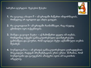სამუშაო ფურცლის შევსების წესები:


1. რა გავიგე ახალი ? – ამ გრაფაში ჩაწერთ ინფორმაციას,
   რომელიც არ იცოდით და ახლა გაიგეთ.

2. რა ვიცოდით ?– ამ გრაფაში ჩაინიშნავთ, რაც ისედაც
   ცნობილი იყო თქვენთვის.

3. მინდა გავიგო მეტი – აქ ჩამოწერთ ყველა იმ თემას,
   რომელმაც თქვენი განსაკუთრებული დაინტერესება
   გამოიწვია და გსურთ, რომ იცოდეთ მეტი აღნიშნული თემის
   შესახებ.

4. ბუნდოვანია – ამ გრაფას განსაკუთრებული ყურადღებით
   მოეკიდეთ, რადგან პრეზენტაციის ერთ–ერთი მიზანია, რომ
   ბუნდოვანი და გაუგებარი არაფერი იყოს ამ საკითხის
   ირგვლივ.
 