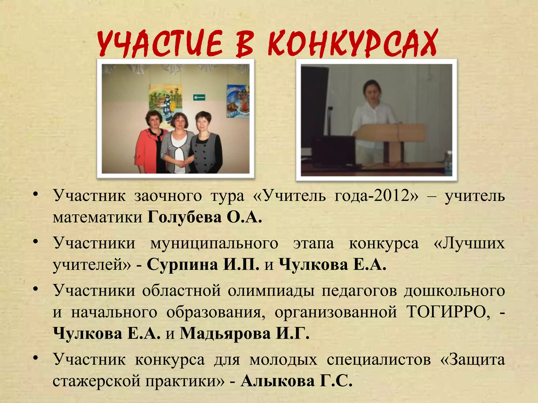 УЧАСТИЕ В КОНКУРСАХ



• Участник заочного тура «Учитель года-2012» – учитель
  математики Голубева О.А.
• Участники муниципального этапа конкурса «Лучших
  учителей» - Сурпина И.П. и Чулкова Е.А.
• Участники областной олимпиады педагогов дошкольного
  и начального образования, организованной ТОГИРРО, -
  Чулкова Е.А. и Мадьярова И.Г.
• Участник конкурса для молодых специалистов «Защита
  стажерской практики» - Алыкова Г.С.
 
