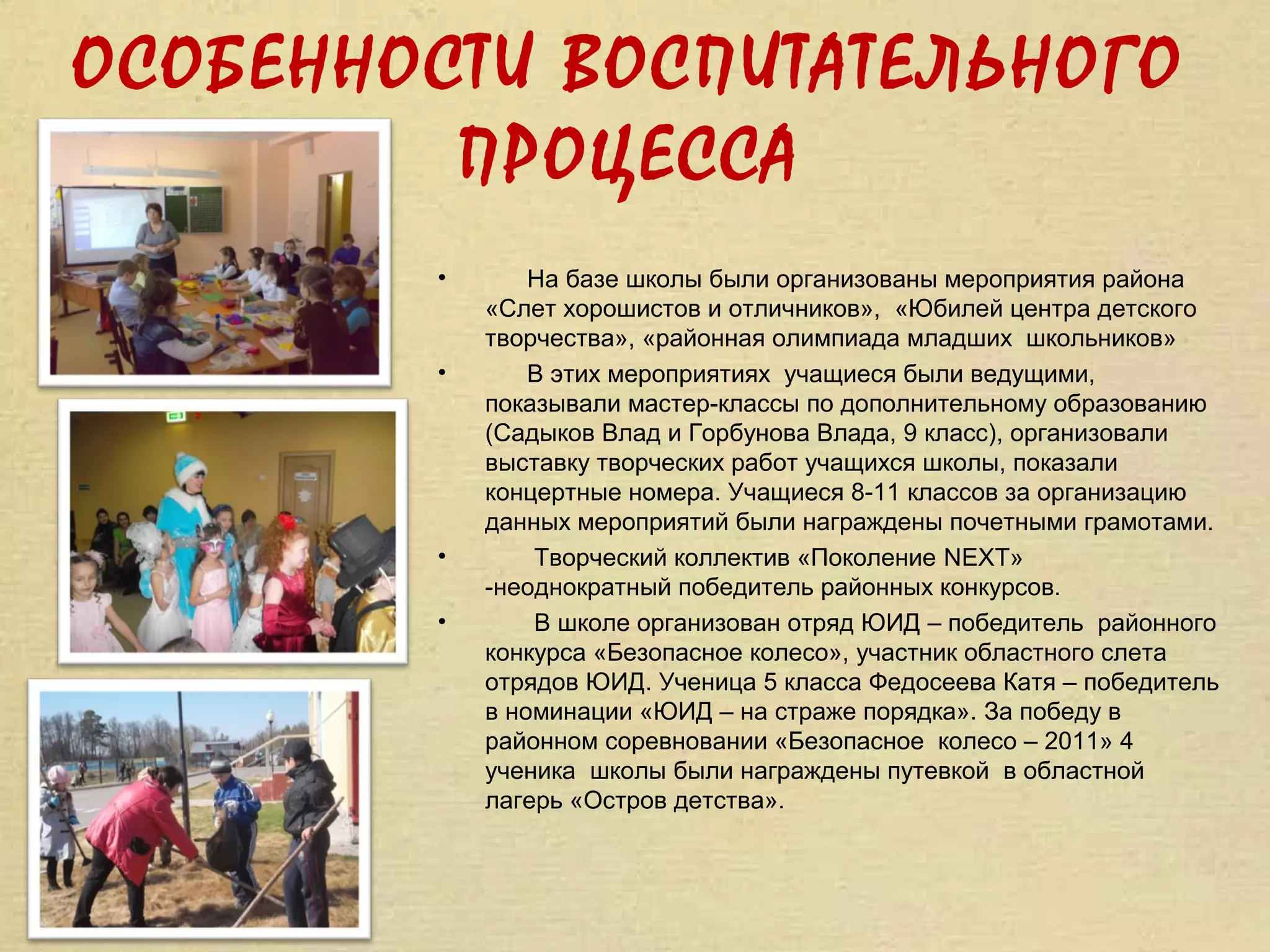 ОСОБЕННОСТИ ВОСПИТАТЕЛЬНОГО
         ПРОЦЕССА
        •       На базе школы были организованы мероприятия района
            «Слет хорошистов и отличников», «Юбилей центра детского
            творчества», «районная олимпиада младших школьников»
        •       В этих мероприятиях учащиеся были ведущими,
            показывали мастер-классы по дополнительному образованию
            (Садыков Влад и Горбунова Влада, 9 класс), организовали
            выставку творческих работ учащихся школы, показали
            концертные номера. Учащиеся 8-11 классов за организацию
            данных мероприятий были награждены почетными грамотами.
        •       Творческий коллектив «Поколение NEXT»
            -неоднократный победитель районных конкурсов.
        •       В школе организован отряд ЮИД – победитель районного
            конкурса «Безопасное колесо», участник областного слета
            отрядов ЮИД. Ученица 5 класса Федосеева Катя – победитель
            в номинации «ЮИД – на страже порядка». За победу в
            районном соревновании «Безопасное колесо – 2011» 4
            ученика школы были награждены путевкой в областной
            лагерь «Остров детства».
 