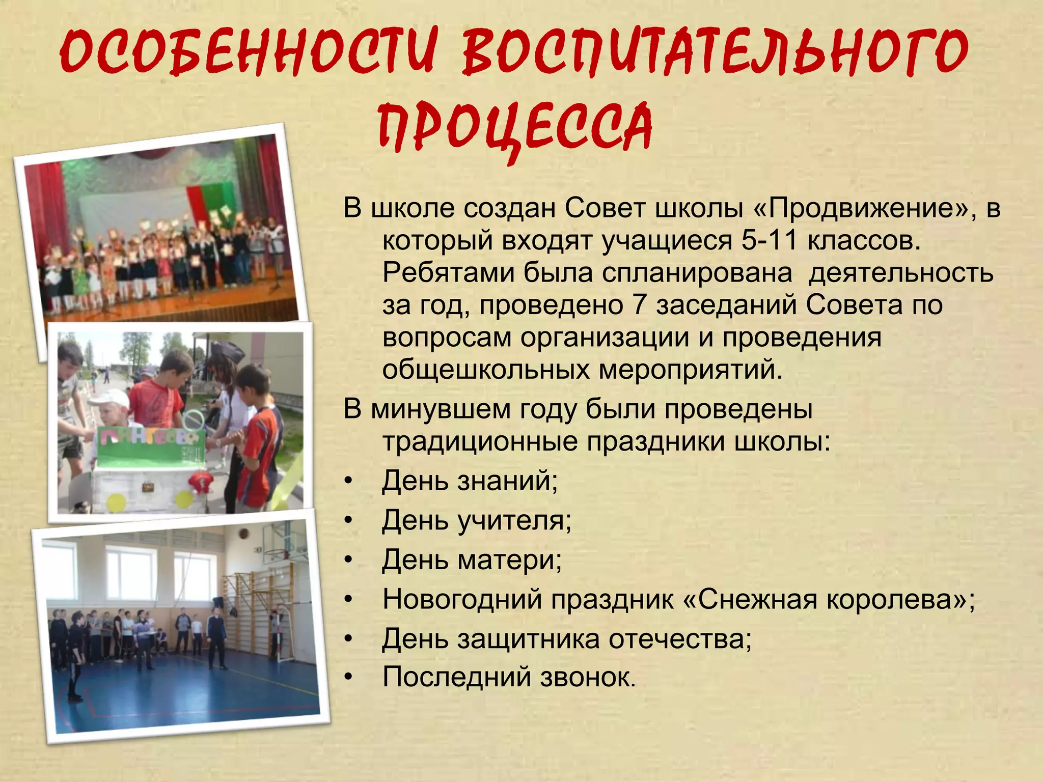 ОСОБЕННОСТИ ВОСПИТАТЕЛЬНОГО
         ПРОЦЕССА
        В школе создан Совет школы «Продвижение», в
           который входят учащиеся 5-11 классов.
           Ребятами была спланирована деятельность
           за год, проведено 7 заседаний Совета по
           вопросам организации и проведения
           общешкольных мероприятий.
        В минувшем году были проведены
           традиционные праздники школы:
        • День знаний;
        • День учителя;
        • День матери;
        • Новогодний праздник «Снежная королева»;
        • День защитника отечества;
        • Последний звонок.
 