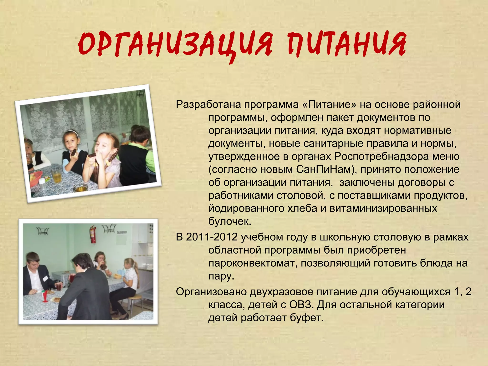 ОРГАНИЗАЦИЯ ПИТАНИЯ
     Разработана программа «Питание» на основе районной
           программы, оформлен пакет документов по
           организации питания, куда входят нормативные
           документы, новые санитарные правила и нормы,
           утвержденное в органах Роспотребнадзора меню
           (согласно новым СанПиНам), принято положение
           об организации питания, заключены договоры с
           работниками столовой, с поставщиками продуктов,
           йодированного хлеба и витаминизированных
           булочек.
     В 2011-2012 учебном году в школьную столовую в рамках
           областной программы был приобретен
           пароконвектомат, позволяющий готовить блюда на
           пару.
     Организовано двухразовое питание для обучающихся 1, 2
           класса, детей с ОВЗ. Для остальной категории
           детей работает буфет.
 